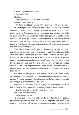 ALUÍSIO AZEVEDO • 135 •
— Mas eu faço questão do beijo!
— Pois bem! Está aí!
E beijou-a.
— Não quero assim! Foi dado de má vontade!...
Pombinha deu-lhe outro.
— Ah! Agora bem! Espera um nada! Deixa arranjar-me! É um instante!
Em três tempos, lavou-se ligeiramente no bidê, endireitou o penteado
defronte do espelho, num movimento rápido de dedos, e empoou-se,
perfumou-se, e enfiou camisa, anágua e penteador, tudo com uma expedição
de quem está habituada a vestir-se muitas vezes por dia. E, pronta, correu
uma vista de olhos pela menina, desenrugou-lhe a saia, consertou-lhe
melhor os cabelos e, readquirindo o seu ar tranquilo de mulher ajuizada,
tomou-a pela cintura e levou-a vagarosamente até à sala de jantar, para
tomarem vermute com gasosa.
O jantar foi às seis e meia. Correu frio, não tanto por parte de Pombinha,
que aliás se mostrava bem incomodada, como porque Dona Isabel, dormindo
até o momento de a chamarem para mesa, sentia-se aziada com o foie-gras.
A dona da casa, todavia, não se forrou a desvelos e fez por alegrá-las
rindo e contando anedotas burlescas. Ao café apareceu Juju, que a criada
levara a passear desde logo depois do almoço, e uma afetação de agrados
levantou-se em torno da pequerrucha. Léonie pôs-se a conversar com ela,
falando como criança, dizendo-lhe que mostrasse a Dona Isabel “o seu papa-
tinho novo!”
Mais tarde, no terraço, enquanto fumava um cigarro, tomou a mão
de Pombinha e meteu-lhe no dedo um anel com um diamante cercado de
pérolas. A menina recusou o mimo, formalmente. Foi preciso a intervenção
da velha para que ela consentisse em aceitá-lo.
Às oito horas retiraram-se as visitas, seguindo direitinho para a esta-
lagem. Durante toda a viagem Pombinha parecia preocupada e triste.
— Que tens tu?... perguntou-lhe a mãe duas vezes.
E de ambas a filha respondeu:
— Nada! Aborrecimento...
No pouco que dormiu essa noite, que foi a do baralho com a polícia,
teve sonhos agitados e passou mal todo o dia seguinte, com molezas de
febre e dores no útero. Não arredou pé de casa, nem para ver os destroços do
 
