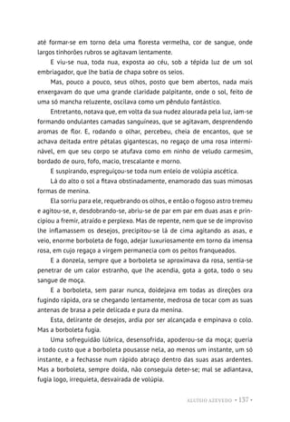 ALUÍSIO AZEVEDO • 137 •
até formar-se em torno dela uma floresta vermelha, cor de sangue, onde
largos tinhorões rubros se agitavam lentamente.
E viu-se nua, toda nua, exposta ao céu, sob a tépida luz de um sol
embriagador, que lhe batia de chapa sobre os seios.
Mas, pouco a pouco, seus olhos, posto que bem abertos, nada mais
enxergavam do que uma grande claridade palpitante, onde o sol, feito de
uma só mancha reluzente, oscilava como um pêndulo fantástico.
Entretanto, notava que, em volta da sua nudez alourada pela luz, iam-se
formando ondulantes camadas sanguíneas, que se agitavam, desprendendo
aromas de flor. E, rodando o olhar, percebeu, cheia de encantos, que se
achava deitada entre pétalas gigantescas, no regaço de uma rosa intermi-
nável, em que seu corpo se atufava como em ninho de veludo carmesim,
bordado de ouro, fofo, macio, trescalante e morno.
E suspirando, espreguiçou-se toda num enleio de volúpia ascética.
Lá do alto o sol a fitava obstinadamente, enamorado das suas mimosas
formas de menina.
Ela sorriu para ele, requebrando os olhos, e então o fogoso astro tremeu
e agitou-se, e, desdobrando-se, abriu-se de par em par em duas asas e prin-
cipiou a fremir, atraído e perplexo. Mas de repente, nem que se de improviso
lhe inflamassem os desejos, precipitou-se lá de cima agitando as asas, e
veio, enorme borboleta de fogo, adejar luxuriosamente em torno da imensa
rosa, em cujo regaço a virgem permanecia com os peitos franqueados.
E a donzela, sempre que a borboleta se aproximava da rosa, sentia-se
penetrar de um calor estranho, que lhe acendia, gota a gota, todo o seu
sangue de moça.
E a borboleta, sem parar nunca, doidejava em todas as direções ora
fugindo rápida, ora se chegando lentamente, medrosa de tocar com as suas
antenas de brasa a pele delicada e pura da menina.
Esta, delirante de desejos, ardia por ser alcançada e empinava o colo.
Mas a borboleta fugia.
Uma sofreguidão lúbrica, desensofrida, apoderou-se da moça; queria
a todo custo que a borboleta pousasse nela, ao menos um instante, um só
instante, e a fechasse num rápido abraço dentro das suas asas ardentes.
Mas a borboleta, sempre doida, não conseguia deter-se; mal se adiantava,
fugia logo, irrequieta, desvairada de volúpia.
 