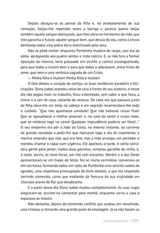 ALUÍSIO AZEVEDO • 139 •
Depois abraçou-se às pernas da filha e, no arrebatamento de sua
comoção, beijou-lhe repetidas vezes a barriga e parecia querer beijar
também aquele sangue abençoado, que lhes abria os horizontes da vida, que
lhes garantia o futuro; aquele sangue bom, que descia do céu, como a chuva
benfazeja sobre uma pobre terra esterilizada pela seca.
Não se pôde conter: enquanto Pombinha mudava de roupa, saiu ela ao
pátio, apregoando aos quatro ventos a linda notícia. E, se não fora a formal
oposição da menina, teria passeado em triunfo a camisa ensanguentada,
para que todos a vissem bem e para que todos a adorassem, entre hinos de
amor, que nem a uma verônica sagrada de um Cristo.
— Minha filha é mulher! Minha filha é mulher!
O fato abalou o coração do cortiço, as duas receberam parabéns e feli-
citações. Dona Isabel acendeu velas de cera à frente do seu oratório, e nesse
dia não pegou mais no trabalho, ficou estonteada, sem saber o que fazia, a
entrar e a sair de casa, radiante de ventura. De cada vez que passava junto
da filha dava-lhe um beijo na cabeça e em segredo recomendava-lhe todo
o cuidado. “Que não apanhasse umidade! Que não bebesse coisas frias!
Que se agasalhasse o melhor possível: e, no caso de sentir o corpo mole,
que se metesse logo na cama! Qualquer imprudência poderia ser fatal!...”
O seu empenho era pôr o João da Costa, no mesmo instante, ao corrente
da grande novidade e pedir-lhe que marcasse logo o dia do casamento; a
menina entendia que não, que era feio, mas a mãe arranjou um portador e
mandou chamar o rapaz com urgência. Ele apareceu à tarde. A velha convi-
dara gente para jantar; matou duas galinhas, comprou garrafas de vinho, e,
à noite, serviu, às nove horas, um chá com biscoitos. Neném e a das Dores
apresentaram-se em trajos de festa; fez-se muita cerimônia; conversou-se
em voz baixa, formando todos em volta de Pombinha uma solícita cadeia de
agrados, uma respeitosa preocupação de bons desejos, a que ela respondia
sorrindo comovida, como que exalando da frescura da sua virgindade um
vitorioso aroma de flor que desabrocha.
E a partir desse dia Dona Isabel mudou completamente. As suas rugas
alegraram-se; ouviam-na cantarolar pela manhã, enquanto varria a casa e
espanava os móveis.
Não obstante, depois do tremendo conflito que acabou em navalhada,
uma tristeza ia minando uma grande parte da estalagem. Já se não faziam as
 