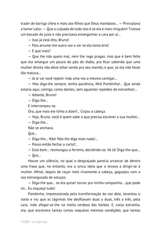 O CORTIÇO
• 142 •
trazer de barriga cheia e mais aos filhos que Deus mandasse... — Principiava
a tomar calor. — Que a culpada de tudo isto é só ela e mais ninguém! Tivesse
um bocado de juízo e não precisava envergonhar a cara por aí...
— Isso já está dito, Bruno!
— Pois arrume-lhe outra vez a ver se ela toma brio!
— E que mais?
— Que lhe não quero mal, nem lhe rogo pragas, mas que é bem feito
que ela amargue um pouco do pão do diabo, pra ficar sabendo que uma
mulher direita não deve olhar senão pra seu marido; e que, se ela não fosse
tão maluca...
— Já aí vai você repetir inda uma vez a mesma cantiga!...
— Mas diga-lhe sempre, tenha paciência, Nhã Pombinha!... Que ainda
estaria aqui, comigo, como dantes, sem aguentar repelões de estranhos!...
— Adiante, Bruno!
— Diga-lhe...
E interrompeu-se.
Ora, que mais ele tinha a dizer?... Coçou a cabeça.
— Veja, Bruno, você é quem sabe o que precisa escrever a sua mulher...
— Diga-lhe...
Não se animava.
Que...
— Diga-lhe... Não! Não lhe diga mais nada!...
— Posso então fechar a carta?...
— Está bom... resmungou o ferreiro, decidindo-se. Vá lá! Diga-lhe que...
— Que...
Houve um silêncio, no qual o desgraçado parecia arrancar de dentro
uma frase que, no entanto, era a única ideia que o levava a dirigir-se à
mulher. Afinal, depois de coçar mais vivamente a cabeça, gaguejou com a
voz estrangulada de soluços:
— Diga-lhe que... se ela quiser tornar pra minha companhia... que pode
vir... Eu esqueço tudo!
Pombinha, impressionada pela transformação da voz dele, levantou o
rosto e viu que as lágrimas lhe desfilavam duas a duas, três a três, pela
cara, indo afogar-se-lhe na moita cerdosa das barbas. E, coisa estranha,
ela, que escrevera tantas cartas naquelas mesmas condições; que tantas
 