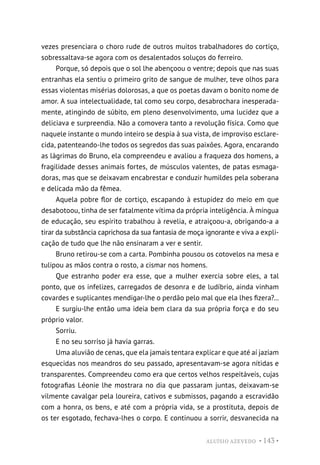 ALUÍSIO AZEVEDO • 143 •
vezes presenciara o choro rude de outros muitos trabalhadores do cortiço,
sobressaltava-se agora com os desalentados soluços do ferreiro.
Porque, só depois que o sol lhe abençoou o ventre; depois que nas suas
entranhas ela sentiu o primeiro grito de sangue de mulher, teve olhos para
essas violentas misérias dolorosas, a que os poetas davam o bonito nome de
amor. A sua intelectualidade, tal como seu corpo, desabrochara inesperada-
mente, atingindo de súbito, em pleno desenvolvimento, uma lucidez que a
deliciava e surpreendia. Não a comovera tanto a revolução física. Como que
naquele instante o mundo inteiro se despia à sua vista, de improviso esclare-
cida, patenteando-lhe todos os segredos das suas paixões. Agora, encarando
as lágrimas do Bruno, ela compreendeu e avaliou a fraqueza dos homens, a
fragilidade desses animais fortes, de músculos valentes, de patas esmaga-
doras, mas que se deixavam encabrestar e conduzir humildes pela soberana
e delicada mão da fêmea.
Aquela pobre flor de cortiço, escapando à estupidez do meio em que
desabotoou, tinha de ser fatalmente vítima da própria inteligência. À míngua
de educação, seu espírito trabalhou à revelia, e atraiçoou-a, obrigando-a a
tirar da substância caprichosa da sua fantasia de moça ignorante e viva a expli-
cação de tudo que lhe não ensinaram a ver e sentir.
Bruno retirou-se com a carta. Pombinha pousou os cotovelos na mesa e
tulipou as mãos contra o rosto, a cismar nos homens.
Que estranho poder era esse, que a mulher exercia sobre eles, a tal
ponto, que os infelizes, carregados de desonra e de ludíbrio, ainda vinham
covardes e suplicantes mendigar-lhe o perdão pelo mal que ela lhes fizera?...
E surgiu-lhe então uma ideia bem clara da sua própria força e do seu
próprio valor.
Sorriu.
E no seu sorriso já havia garras.
Uma aluvião de cenas, que ela jamais tentara explicar e que até aí jaziam
esquecidas nos meandros do seu passado, apresentavam-se agora nítidas e
transparentes. Compreendeu como era que certos velhos respeitáveis, cujas
fotografias Léonie lhe mostrara no dia que passaram juntas, deixavam-se
vilmente cavalgar pela loureira, cativos e submissos, pagando a escravidão
com a honra, os bens, e até com a própria vida, se a prostituta, depois de
os ter esgotado, fechava-lhes o corpo. E continuou a sorrir, desvanecida na
 
