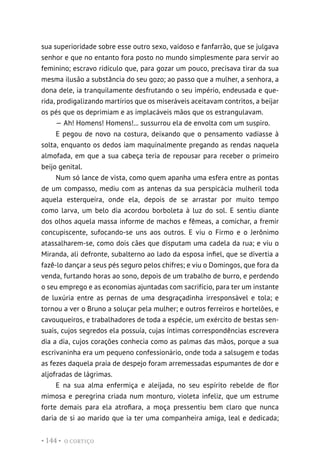 O CORTIÇO
• 144 •
sua superioridade sobre esse outro sexo, vaidoso e fanfarrão, que se julgava
senhor e que no entanto fora posto no mundo simplesmente para servir ao
feminino; escravo ridículo que, para gozar um pouco, precisava tirar da sua
mesma ilusão a substância do seu gozo; ao passo que a mulher, a senhora, a
dona dele, ia tranquilamente desfrutando o seu império, endeusada e que-
rida, prodigalizando martírios que os miseráveis aceitavam contritos, a beijar
os pés que os deprimiam e as implacáveis mãos que os estrangulavam.
— Ah! Homens! Homens!... sussurrou ela de envolta com um suspiro.
E pegou de novo na costura, deixando que o pensamento vadiasse à
solta, enquanto os dedos iam maquinalmente pregando as rendas naquela
almofada, em que a sua cabeça teria de repousar para receber o primeiro
beijo genital.
Num só lance de vista, como quem apanha uma esfera entre as pontas
de um compasso, mediu com as antenas da sua perspicácia mulheril toda
aquela esterqueira, onde ela, depois de se arrastar por muito tempo
como larva, um belo dia acordou borboleta à luz do sol. E sentiu diante
dos olhos aquela massa informe de machos e fêmeas, a comichar, a fremir
concupiscente, sufocando-se uns aos outros. E viu o Firmo e o Jerônimo
atassalharem-se, como dois cães que disputam uma cadela da rua; e viu o
Miranda, ali defronte, subalterno ao lado da esposa infiel, que se divertia a
fazê-lo dançar a seus pés seguro pelos chifres; e viu o Domingos, que fora da
venda, furtando horas ao sono, depois de um trabalho de burro, e perdendo
o seu emprego e as economias ajuntadas com sacrifício, para ter um instante
de luxúria entre as pernas de uma desgraçadinha irresponsável e tola; e
tornou a ver o Bruno a soluçar pela mulher; e outros ferreiros e hortelões, e
cavouqueiros, e trabalhadores de toda a espécie, um exército de bestas sen-
suais, cujos segredos ela possuía, cujas íntimas correspondências escrevera
dia a dia, cujos corações conhecia como as palmas das mãos, porque a sua
escrivaninha era um pequeno confessionário, onde toda a salsugem e todas
as fezes daquela praia de despejo foram arremessadas espumantes de dor e
aljofradas de lágrimas.
E na sua alma enfermiça e aleijada, no seu espírito rebelde de flor
mimosa e peregrina criada num monturo, violeta infeliz, que um estrume
forte demais para ela atrofiara, a moça pressentiu bem claro que nunca
daria de si ao marido que ia ter uma companheira amiga, leal e dedicada;
 
