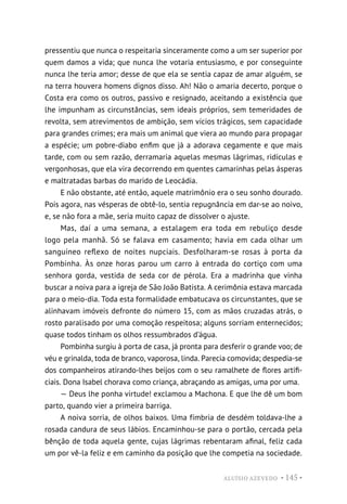 ALUÍSIO AZEVEDO • 145 •
pressentiu que nunca o respeitaria sinceramente como a um ser superior por
quem damos a vida; que nunca lhe votaria entusiasmo, e por conseguinte
nunca lhe teria amor; desse de que ela se sentia capaz de amar alguém, se
na terra houvera homens dignos disso. Ah! Não o amaria decerto, porque o
Costa era como os outros, passivo e resignado, aceitando a existência que
lhe impunham as circunstâncias, sem ideais próprios, sem temeridades de
revolta, sem atrevimentos de ambição, sem vícios trágicos, sem capacidade
para grandes crimes; era mais um animal que viera ao mundo para propagar
a espécie; um pobre-diabo enfim que já a adorava cegamente e que mais
tarde, com ou sem razão, derramaria aquelas mesmas lágrimas, ridículas e
vergonhosas, que ela vira decorrendo em quentes camarinhas pelas ásperas
e maltratadas barbas do marido de Leocádia.
E não obstante, até então, aquele matrimônio era o seu sonho dourado.
Pois agora, nas vésperas de obtê-lo, sentia repugnância em dar-se ao noivo,
e, se não fora a mãe, seria muito capaz de dissolver o ajuste.
Mas, daí a uma semana, a estalagem era toda em rebuliço desde
logo pela manhã. Só se falava em casamento; havia em cada olhar um
sanguíneo reflexo de noites nupciais. Desfolharam-se rosas à porta da
Pombinha. Às onze horas parou um carro à entrada do cortiço com uma
senhora gorda, vestida de seda cor de pérola. Era a madrinha que vinha
buscar a noiva para a igreja de São João Batista. A cerimônia estava marcada
para o meio-dia. Toda esta formalidade embatucava os circunstantes, que se
alinhavam imóveis defronte do número 15, com as mãos cruzadas atrás, o
rosto paralisado por uma comoção respeitosa; alguns sorriam enternecidos;
quase todos tinham os olhos ressumbrados d’água.
Pombinha surgiu à porta de casa, já pronta para desferir o grande voo; de
véu e grinalda, toda de branco, vaporosa, linda. Parecia comovida; despedia-se
dos companheiros atirando-lhes beijos com o seu ramalhete de flores artifi-
ciais. Dona Isabel chorava como criança, abraçando as amigas, uma por uma.
— Deus lhe ponha virtude! exclamou a Machona. E que lhe dê um bom
parto, quando vier a primeira barriga.
A noiva sorria, de olhos baixos. Uma fímbria de desdém toldava-lhe a
rosada candura de seus lábios. Encaminhou-se para o portão, cercada pela
bênção de toda aquela gente, cujas lágrimas rebentaram afinal, feliz cada
um por vê-la feliz e em caminho da posição que lhe competia na sociedade.
 