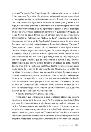 ALUÍSIO AZEVEDO • 147 •
gente do “Cabeça-de-Gato”. Aquele que não estivesse disposto a isso ia direi-
tinho para a rua, “que ali se não admitiam meias medidas a tal respeito! Ali:
ou bem peixe ou bem carne! Nada de embrulho!” É inútil dizer que a parte
contrária lançou mão igualmente de todos os meios para guerrear o ini-
migo, não tardando que entre os moradores das duas estalagens rebentasse
uma tremenda rivalidade, dia a dia agravada por pequenas brigas e rezingas,
em que as lavadeiras se destacavam sempre com questões de freguesia de
roupa. No fim de pouco tempo os dois partidos estavam já perfeitamente
determinados; os habitantes do “Cabeça-de-Gato” tomaram por alcunha o
título do seu cortiço, e os de “São Romão”, tirando o nome do peixe que a
Bertoleza mais vendia à porta da taverna, foram batizados por “Carapicus”.
Quem se desse com um carapicu não podia entreter a mais ligeira amizade
com um cabeça-de-gato; mudar-se alguém de uma estalagem para outra
era renegar ideias e princípios e ficava apontado a dedo; denunciar a um
contrário o que se passava, fosse o que fosse, dentro do círculo oposto, era
cometer traição tamanha, que os companheiros a puniam a pau. Um ven-
dedor de peixe, que caiu na asneira de falar a um cabeça-de-gato a respeito
de uma briga entre a Machona e sua filha, a das Dores, foi encontrado quase
morto perto do cemitério de São João Batista. Alexandre, esse então não
cochilava com os adversários: nas suas partes policiais figurava sempre o
nome de um deles pelo menos, mas entre os próprios polícias havia adeptos
de um e de outro partido; o urbano que entrava na venda do João Romão
tinha escrúpulo de tomar qualquer coisa ao balcão da outra venda. Em meio
do pátio do “Cabeça-de-Gato” arvorara-se uma bandeira amarela; os cara-
picus responderam logo levantando um pavilhão vermelho. E as duas cores
olhavam-se no ar como um desafio de guerra.
A batalha era inevitável. Questão de tempo.
Firmo, assim que se instaurara a nova estalagem, abandonou o quarto
na oficina e meteu-se lá de súcia com o Porfiro, apesar da oposição de Rita,
que mais depressa o deixaria a ele do que aos seus velhos camaradas de
cortiço. Daí nasceu certa ponta de discórdia entre os dois amantes; as suas
entrevistas tornavam-se agora mais raras e mais difíceis. A baiana, por coisa
alguma desta vida, poria os pés no “Cabeça-de-Gato” e o Firmo achava-se,
como nunca, incompatibilizado com os carapicus. Para estarem juntos tinham
encontros misteriosos num caloji de uma velha miserável da Rua de São João
 