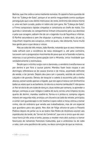 O CORTIÇO
• 148 •
Batista, que lhe cedia a cama mediante esmolas. O capoeira fazia questão de
ficar no “Cabeça-de-Gato”, porque aí se sentia resguardado contra qualquer
perseguição que o seu delito motivasse; de resto, Jerônimo não estava morto
e, uma vez bem curado, podia vir sobre ele com gana. No “Cabeça-de-Gato”,
o Firmo conquistara rápidas simpatias e constituíra-se chefe de malta. Era
querido e venerado; os companheiros tinham entusiasmo pela sua destreza
e pela sua coragem; sabiam-lhe de cor a legenda rica de façanhas e vitórias.
O Porfiro secundava-o sem lhe disputar a primazia, e estes dois, só por si,
impunham respeito aos carapicus, entre os quais, não obstante, havia muito
boa gente para o que desse e viesse.
Mas ao cabo de três meses, João Romão, notando que os seus interesses
nada sofriam com a existência da nova estalagem e, até pelo contrário,
lucravam com o progressivo movimento de povo que se ia fazendo no bairro,
retornou à sua primitiva preocupação com o Miranda, única rivalidade que
verdadeiramente o estimulava.
Desde que o vizinho surgiu com o baronato, o vendeiro transformava-se
por dentro e por fora a causar pasmo. Mandou fazer boas roupas e aos
domingos refestelava-se de casaco branco e de meias, assentado defronte
da venda, a ler jornais. Depois deu para sair a passeio, vestido de casimira,
calçado e de gravata. Deixou de tosquiar o cabelo à escovinha; pôs a barba
abaixo, conservando apenas o bigode, que ele agora tratava com brilhantina
todas as vezes que ia ao barbeiro. Já não era o mesmo lambuzão! E não parou
aí: fez-se sócio de um clube de dança e, duas noites por semana, ia aprender a
dançar; começou a usar relógio e cadeia de ouro; correu uma limpeza no seu
quarto de dormir, mandou soalhá-lo, forrou-o e pintou-o; comprou alguns
móveis em segunda mão; arranjou um chuveiro ao lado da retrete; principiou
a comer com guardanapo e a ter toalha e copos sobre a mesa; entrou a tomar
vinho, não do ordinário que vendia aos trabalhadores, mas de um especial
que guardava para seu gasto. Nos dias de folga atirava-se para o Passeio
Público depois do jantar ou ia ao teatro São Pedro de Alcântara assistir aos
espetáculos da tarde; do “Jornal do Comércio”, que era o único que ele assi-
nava havia já três anos e tanto, passou a receber mais dois outros e a tomar
fascículos de romances franceses traduzidos, que o ambicioso lia de cabo
a rabo, com uma paciência de santo, na doce convicção de que se instruía.
 