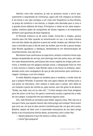 ALUÍSIO AZEVEDO • 149 •
Admitiu mais três caixeiros; já não se prestava muito a servir pes-
soalmente à negralhada da vizinhança, agora até mal chegava ao balcão.
E em breve o seu tipo começou a ser visto com frequência na Rua Direita,
na praça do comércio e nos bancos, o chapéu alto derreado para a nuca e
o guarda-chuva debaixo do braço. Principiava a meter-se em altas especu-
lações, aceitava ações de companhias de títulos ingleses e só emprestava
dinheiro com garantias de boas hipotecas.
O Miranda tratava-o já de outro modo, tirava-lhe o chapéu, parava
risonho para lhe falar quando se encontravam na rua, e às vezes trocava
com ele dois dedos de palestra à porta da venda. Acabou por oferecer-lhe a
casa e convidá-lo para o dia de anos da mulher, que era daí a pouco tempo.
João Romão agradeceu o obséquio, desfazendo-se em demonstrações de
reconhecimento, mas não foi lá.
Bertoleza é que continuava na cepa torta, sempre a mesma crioula suja,
sempre atrapalhada de serviço, sem domingo nem dia santo; essa, em nada,
em nada absolutamente, participava das novas regalias do amigo; pelo con-
trário, à medida que ele galgava posição social, a desgraçada fazia-se mais
e mais escrava e rasteira. João Romão subia e ela ficava cá embaixo, aban-
donada como uma cavalgadura de que já não precisamos para continuar a
viagem. Começou a cair em tristeza.
O velho Botelho chegava-se também para o vendeiro, e ainda mais do
que o próprio Miranda. O parasita não saía agora depois do almoço para a
sua prosa na charutaria, nem voltava à tarde para o jantar, sem deter-se
um instante à porta do vizinho ou, pelo menos, sem lhe gritar lá de dentro:
“Então, seu João, isso vai ou não vai?...” E tinha sempre uma frase amigável
para lhe atirar cá de fora. Em geral o taverneiro acudia a apertar-lhe a mão,
de cara alegre, e propunha-lhe que bebesse alguma coisa.
Sim, João Romão já convidava para beber alguma coisa. Mas não era à
toa que o fazia, que aquele mesmo não metia prego sem estopa! Tanto assim
que uma vez, em que os dois saíram à tardinha para dar um giro até à praia,
Botelho, depois de falar com o costumado entusiasmo do seu belo amigo
Barão e da virtuosíssima família deste, acrescentou com o olhar fito:
— Aquela pequena é que lhe estava a calhar, seu João!...
— Como? Que pequena?
 