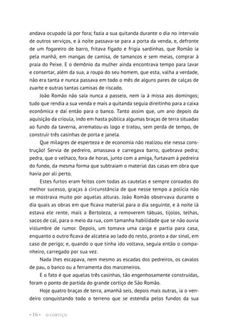 O CORTIÇO
• 16 •
andava ocupado lá por fora; fazia a sua quitanda durante o dia no intervalo
de outros serviços, e à noite passava-se para a porta da venda, e, defronte
de um fogareiro de barro, fritava fígado e frigia sardinhas, que Romão ia
pela manhã, em mangas de camisa, de tamancos e sem meias, comprar à
praia do Peixe. E o demônio da mulher ainda encontrava tempo para lavar
e consertar, além da sua, a roupa do seu homem, que esta, valha a verdade,
não era tanta e nunca passava em todo o mês de alguns pares de calças de
zuarte e outras tantas camisas de riscado.
João Romão não saía nunca a passeio, nem ia à missa aos domingos;
tudo que rendia a sua venda e mais a quitanda seguia direitinho para a caixa
econômica e daí então para o banco. Tanto assim que, um ano depois da
aquisição da crioula, indo em hasta pública algumas braças de terra situadas
ao fundo da taverna, arrematou-as logo e tratou, sem perda de tempo, de
construir três casinhas de porta e janela.
Que milagres de esperteza e de economia não realizou ele nessa cons-
trução! Servia de pedreiro, amassava e carregava barro, quebrava pedra;
pedra, que o velhaco, fora de horas, junto com a amiga, furtavam à pedreira
do fundo, da mesma forma que subtraiam o material das casas em obra que
havia por ali perto.
Estes furtos eram feitos com todas as cautelas e sempre coroados do
melhor sucesso, graças à circunstância de que nesse tempo a polícia não
se mostrava muito por aquelas alturas. João Romão observava durante o
dia quais as obras em que ficava material para o dia seguinte, e à noite lá
estava ele rente, mais a Bertoleza, a removerem tábuas, tijolos, telhas,
sacos de cal, para o meio da rua, com tamanha habilidade que se não ouvia
vislumbre de rumor. Depois, um tomava uma carga e partia para casa,
enquanto o outro ficava de alcateia ao lado do resto, pronto a dar sinal, em
caso de perigo; e, quando o que tinha ido voltava, seguia então o compa-
nheiro, carregado por sua vez.
Nada lhes escapava, nem mesmo as escadas dos pedreiros, os cavalos
de pau, o banco ou a ferramenta dos marceneiros.
E o fato é que aquelas três casinhas, tão engenhosamente construídas,
foram o ponto de partida do grande cortiço de São Romão.
Hoje quatro braças de terra, amanhã seis, depois mais outras, ia o ven-
deiro conquistando todo o terreno que se estendia pelos fundos da sua
 