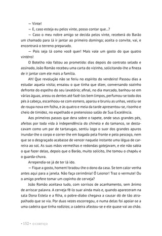 O CORTIÇO
• 152 •
— Vinte!
— E, caso esteja eu pelos vinte, posso contar que...?
— Caso o meu nobre amigo se decida pelos vinte, receberá do Barão
um chamado para lá ir jantar ao primeiro domingo; aceita o convite, vai, e
encontrará o terreno preparado.
— Pois seja lá como você quer! Mais vale um gosto do que quatro
vinténs!
O Botelho não faltou ao prometido: dias depois do contrato selado e
assinado, João Romão recebeu uma carta do vizinho, solicitando-lhe a fineza
de ir jantar com ele mais a família.
Ah! Que revolução não se feriu no espírito do vendeiro! Passou dias a
estudar aquela visita; ensaiou o que tinha que dizer, conversando sozinho
defronte do espelho do seu lavatório; afinal, no dia marcado, banhou-se em
várias águas, areou os dentes até fazê-los bem limpos, perfumou-se todo dos
pés à cabeça, escanhoou-se com esmero, aparou e bruniu as unhas, vestiu-se
de roupa nova em folha, e às quatro e meia da tarde apresentou-se, risonho e
cheio de timidez, no espelhado e pretensioso salão de Sua Excelência.
Aos primeiros passos que dera sobre o tapete, onde seus grandes pés,
afeitos por toda vida à independência do chinelo e do tamanco, se desta-
cavam como um par de tartarugas, sentiu logo o suor dos grandes apuros
inundar-lhe o corpo e correr-lhe em bagada pela fronte e pelo pescoço, nem
que se o desgraçado acabasse de vencer naquele instante uma légua de car-
reira ao sol. As suas mãos vermelhas e redondas gotejavam, e ele não sabia
o que fazer delas, depois que o Barão, muito solícito, lhe tomou o chapéu e
o guarda-chuva.
Arrependia-se já de ter lá ido.
— Fique a gosto, homem! bradou-lhe o dono da casa. Se tem calor venha
antes aqui para a janela. Não faça cerimônia! Ó Leonor! Traz o vermute! Ou
o amigo prefere tomar um copinho de cerveja?
João Romão aceitava tudo, com sorrisos de acanhamento, sem ânimo
de arriscar palavra. A cerveja fê-lo suar ainda mais e, quando apareceram na
sala Dona Estela e a filha, o pobre-diabo chegava a causar dó de tão atra-
palhado que se via. Por duas vezes escorregou, e numa delas foi apoiar-se a
uma cadeira que tinha rodízios; a cadeira afastou-se e ele quase vai ao chão.
 