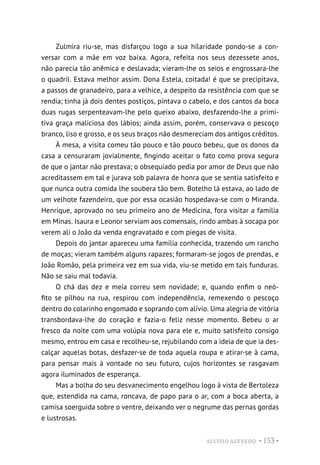 ALUÍSIO AZEVEDO • 153 •
Zulmira riu-se, mas disfarçou logo a sua hilaridade pondo-se a con-
versar com a mãe em voz baixa. Agora, refeita nos seus dezessete anos,
não parecia tão anêmica e deslavada; vieram-lhe os seios e engrossara-lhe
o quadril. Estava melhor assim. Dona Estela, coitada! é que se precipitava,
a passos de granadeiro, para a velhice, a despeito da resistência com que se
rendia; tinha já dois dentes postiços, pintava o cabelo, e dos cantos da boca
duas rugas serpenteavam-lhe pelo queixo abaixo, desfazendo-lhe a primi-
tiva graça maliciosa dos lábios; ainda assim, porém, conservava o pescoço
branco, liso e grosso, e os seus braços não desmereciam dos antigos créditos.
À mesa, a visita comeu tão pouco e tão pouco bebeu, que os donos da
casa a censuraram jovialmente, fingindo aceitar o fato como prova segura
de que o jantar não prestava; o obsequiado pedia por amor de Deus que não
acreditassem em tal e jurava sob palavra de honra que se sentia satisfeito e
que nunca outra comida lhe soubera tão bem. Botelho lá estava, ao lado de
um velhote fazendeiro, que por essa ocasião hospedava-se com o Miranda.
Henrique, aprovado no seu primeiro ano de Medicina, fora visitar a família
em Minas. Isaura e Leonor serviam aos comensais, rindo ambas à socapa por
verem ali o João da venda engravatado e com piegas de visita.
Depois do jantar apareceu uma família conhecida, trazendo um rancho
de moças; vieram também alguns rapazes; formaram-se jogos de prendas, e
João Romão, pela primeira vez em sua vida, viu-se metido em tais funduras.
Não se saiu mal todavia.
O chá das dez e meia correu sem novidade; e, quando enfim o neó-
fito se pilhou na rua, respirou com independência, remexendo o pescoço
dentro do colarinho engomado e soprando com alívio. Uma alegria de vitória
transbordava-lhe do coração e fazia-o feliz nesse momento. Bebeu o ar
fresco da noite com uma volúpia nova para ele e, muito satisfeito consigo
mesmo, entrou em casa e recolheu-se, rejubilando com a ideia de que ia des-
calçar aquelas botas, desfazer-se de toda aquela roupa e atirar-se à cama,
para pensar mais à vontade no seu futuro, cujos horizontes se rasgavam
agora iluminados de esperança.
Mas a bolha do seu desvanecimento engelhou logo à vista de Bertoleza
que, estendida na cama, roncava, de papo para o ar, com a boca aberta, a
camisa soerguida sobre o ventre, deixando ver o negrume das pernas gordas
e lustrosas.
 