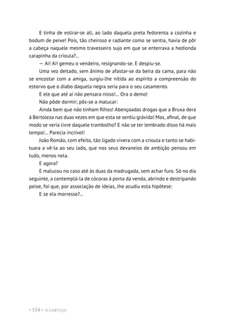 O CORTIÇO
• 154 •
E tinha de estirar-se ali, ao lado daquela preta fedorenta a cozinha e
bodum de peixe! Pois, tão cheiroso e radiante como se sentia, havia de pôr
a cabeça naquele mesmo travesseiro sujo em que se enterrava a hedionda
carapinha da crioula?...
— Ai! Ai! gemeu o vendeiro, resignando-se. E despiu-se.
Uma vez deitado, sem ânimo de afastar-se da beira da cama, para não
se encostar com a amiga, surgiu-lhe nítida ao espírito a compreensão do
estorvo que o diabo daquela negra seria para o seu casamento.
E ele que até aí não pensara nisso!... Ora o demo!
Não pôde dormir; pôs-se a malucar:
Ainda bem que não tinham filhos! Abençoadas drogas que a Bruxa dera
à Bertoleza nas duas vezes em que esta se sentiu grávida! Mas, afinal, de que
modo se veria livre daquele trambolho? E não se ter lembrado disso há mais
tempo!... Parecia incrível!
João Romão, com efeito, tão ligado vivera com a crioula e tanto se habi-
tuara a vê-la ao seu lado, que nos seus devaneios de ambição pensou em
tudo, menos nela.
E agora?
E malucou no caso até às duas da madrugada, sem achar furo. Só no dia
seguinte, a contemplá-la de cócoras à porta da venda, abrindo e destripando
peixe, foi que, por associação de ideias, lhe acudiu esta hipótese:
E se ela morresse?...
 