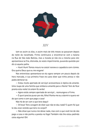 ALUÍSIO AZEVEDO • 155 •
XIV
Iam-se assim os dias, e assim mais de três meses se passaram depois
da noite da navalhada. Firmo continuava a encontrar-se com a baiana
na Rua de São João Batista, mas a mulata já não era a mesma para ele:
apresentava-se fria, distraída, às vezes impertinente, puxando questão por
dá cá aquela palha.
— Hum! Hum! Temos mouro na costa! rosnava o capadócio com ciúmes.
Ora queira Deus que eu me engane!
Nas entrevistas apresentava-se ela agora sempre um pouco depois da
hora marcada, e sua primeira frase era para dizer que tinha pressa e não
podia demorar-se.
— Estou muito apertada de serviço! acrescentava à réplica do amante.
Uma roupa de uma família que embarca amanhã para o Norte! Tem de ficar
pronta esta noite! Já ontem fiz serão!
— Agora estás sempre apertada de serviço!... resmungava o Firmo.
— É que é preciso puxar por ele, filho! Ponha-me eu a dormir e quero ver
do que como e com que pago a casa!
Não há de ser com o que levo daqui!
— Or’essa! Tens coragem de dizer que não te dou nada? E quem foi que
te deu esse vestido que tens no corpo?!
— Não disse que nunca me desse nada, mas com o que você me dá não
pago a casa e não ponho a panela no fogo! Também não lhe estou pedindo
coisa alguma! Oh!
 