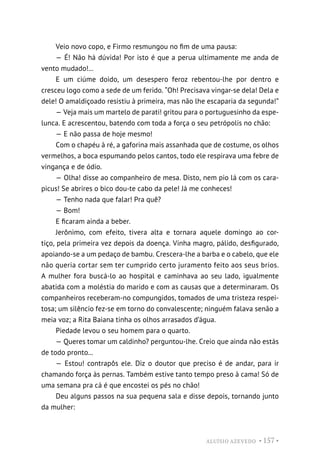 ALUÍSIO AZEVEDO • 157 •
Veio novo copo, e Firmo resmungou no fim de uma pausa:
— É! Não há dúvida! Por isto é que a perua ultimamente me anda de
vento mudado!...
E um ciúme doido, um desespero feroz rebentou-lhe por dentro e
cresceu logo como a sede de um ferido. “Oh! Precisava vingar-se dela! Dela e
dele! O amaldiçoado resistiu à primeira, mas não lhe escaparia da segunda!”
— Veja mais um martelo de parati! gritou para o portuguesinho da espe-
lunca. E acrescentou, batendo com toda a força o seu petrópolis no chão:
— E não passa de hoje mesmo!
Com o chapéu à ré, a gaforina mais assanhada que de costume, os olhos
vermelhos, a boca espumando pelos cantos, todo ele respirava uma febre de
vingança e de ódio.
— Olha! disse ao companheiro de mesa. Disto, nem pio lá com os cara-
picus! Se abrires o bico dou-te cabo da pele! Já me conheces!
— Tenho nada que falar! Pra quê?
— Bom!
E ficaram ainda a beber.
Jerônimo, com efeito, tivera alta e tornara aquele domingo ao cor-
tiço, pela primeira vez depois da doença. Vinha magro, pálido, desfigurado,
apoiando-se a um pedaço de bambu. Crescera-lhe a barba e o cabelo, que ele
não queria cortar sem ter cumprido certo juramento feito aos seus brios.
A mulher fora buscá-lo ao hospital e caminhava ao seu lado, igualmente
abatida com a moléstia do marido e com as causas que a determinaram. Os
companheiros receberam-no compungidos, tomados de uma tristeza respei-
tosa; um silêncio fez-se em torno do convalescente; ninguém falava senão a
meia voz; a Rita Baiana tinha os olhos arrasados d’água.
Piedade levou o seu homem para o quarto.
— Queres tomar um caldinho? perguntou-lhe. Creio que ainda não estás
de todo pronto...
— Estou! contrapôs ele. Diz o doutor que preciso é de andar, para ir
chamando força às pernas. Também estive tanto tempo preso à cama! Só de
uma semana pra cá é que encostei os pés no chão!
Deu alguns passos na sua pequena sala e disse depois, tornando junto
da mulher:
 