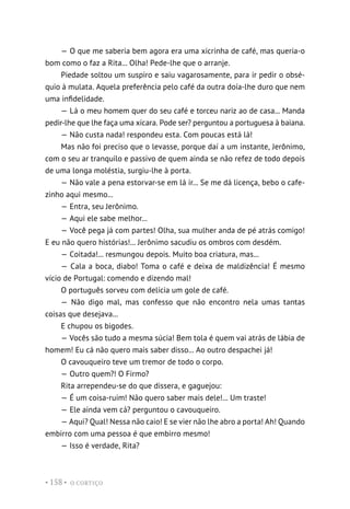 O CORTIÇO
• 158 •
— O que me saberia bem agora era uma xicrinha de café, mas queria-o
bom como o faz a Rita... Olha! Pede-lhe que o arranje.
Piedade soltou um suspiro e saiu vagarosamente, para ir pedir o obsé-
quio à mulata. Aquela preferência pelo café da outra doía-lhe duro que nem
uma infidelidade.
— Lá o meu homem quer do seu café e torceu nariz ao de casa... Manda
pedir-lhe que lhe faça uma xícara. Pode ser? perguntou a portuguesa à baiana.
— Não custa nada! respondeu esta. Com poucas está lá!
Mas não foi preciso que o levasse, porque daí a um instante, Jerônimo,
com o seu ar tranquilo e passivo de quem ainda se não refez de todo depois
de uma longa moléstia, surgiu-lhe à porta.
— Não vale a pena estorvar-se em lá ir... Se me dá licença, bebo o cafe-
zinho aqui mesmo...
— Entra, seu Jerônimo.
— Aqui ele sabe melhor...
— Você pega já com partes! Olha, sua mulher anda de pé atrás comigo!
E eu não quero histórias!... Jerônimo sacudiu os ombros com desdém.
— Coitada!... resmungou depois. Muito boa criatura, mas...
— Cala a boca, diabo! Toma o café e deixa de maldizência! É mesmo
vício de Portugal: comendo e dizendo mal!
O português sorveu com delícia um gole de café.
— Não digo mal, mas confesso que não encontro nela umas tantas
coisas que desejava...
E chupou os bigodes.
— Vocês são tudo a mesma súcia! Bem tola é quem vai atrás de lábia de
homem! Eu cá não quero mais saber disso... Ao outro despachei já!
O cavouqueiro teve um tremor de todo o corpo.
— Outro quem?! O Firmo?
Rita arrependeu-se do que dissera, e gaguejou:
— É um coisa-ruim! Não quero saber mais dele!... Um traste!
— Ele ainda vem cá? perguntou o cavouqueiro.
— Aqui? Qual! Nessa não caio! E se vier não lhe abro a porta! Ah! Quando
embirro com uma pessoa é que embirro mesmo!
— Isso é verdade, Rita?
 