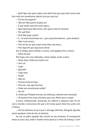 ALUÍSIO AZEVEDO • 159 •
— Quê? Que não quero saber mais dele? Esta que aqui está nunca mais
fará vida com semelhante cábula! Juro por esta luz!
— Ele fez-lhe alguma?
— Não sei! Não quero! Acabou-se!
— É que então você tem outro agora...
— Que esperança! Não tenho, nem quero mais ter homem!
— Por quê Rita?
— Ora! Não paga a pena!
— E... se você encontrasse um... que a quisesse deveras... para sempre?...
— Não é com essas!...
— Pois sei de um que a quer como Deus aos seus!...
— Pois diga-lhe que siga outro ofício!
Ela se chegou para recolher a xícara, e ele apalpou-lhe a cintura.
— Olha! Escuta!
Rita fugiu com uma rabanada, e disse rápido, muito a sério:
— Deixa disso. Pode tua mulher ver!
— Vem cá!
— Logo.
— Quando?
— Logo mais.
— Onde?
— Não sei.
— Preciso muito te falar...
— Pois sim, mas aqui fica feio.
— Onde nos encontramos então?
— Sei cá!
E, vendo que Piedade entrava, ela disfarçou, dizendo sem transição:
— Os banhos frios é que são bons para isso. Põem duro o corpo!
A outra, embesourada, atravessou em silêncio a pequena sala, foi ter
com o marido e comunicou-lhe que o Zé Carlos queria falar-lhe, junto com
o Pataca.
— Ah! fez Jerônimo. Já sei o que é. Até logo, Nhá Rita. Obrigado. Quando
quiser qualquer coisa de nós, lá estamos.
Ao sair no pátio, aqueles dois vieram ao seu encontro. O cavouqueiro
levou-os para casa, onde a mulher havia posto já a mesa do almoço, e com
 