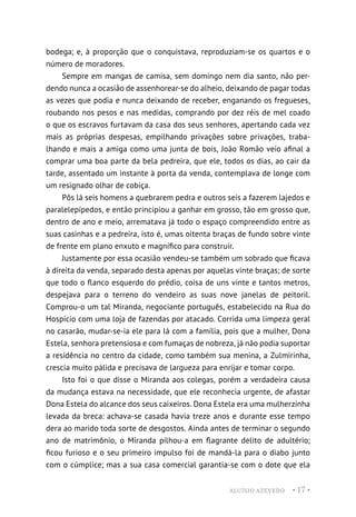 ALUÍSIO AZEVEDO • 17 •
bodega; e, à proporção que o conquistava, reproduziam-se os quartos e o
número de moradores.
Sempre em mangas de camisa, sem domingo nem dia santo, não per-
dendo nunca a ocasião de assenhorear-se do alheio, deixando de pagar todas
as vezes que podia e nunca deixando de receber, enganando os fregueses,
roubando nos pesos e nas medidas, comprando por dez réis de mel coado
o que os escravos furtavam da casa dos seus senhores, apertando cada vez
mais as próprias despesas, empilhando privações sobre privações, traba-
lhando e mais a amiga como uma junta de bois, João Romão veio afinal a
comprar uma boa parte da bela pedreira, que ele, todos os dias, ao cair da
tarde, assentado um instante à porta da venda, contemplava de longe com
um resignado olhar de cobiça.
Pôs lá seis homens a quebrarem pedra e outros seis a fazerem lajedos e
paralelepípedos, e então principiou a ganhar em grosso, tão em grosso que,
dentro de ano e meio, arrematava já todo o espaço compreendido entre as
suas casinhas e a pedreira, isto é, umas oitenta braças de fundo sobre vinte
de frente em plano enxuto e magnífico para construir.
Justamente por essa ocasião vendeu-se também um sobrado que ficava
à direita da venda, separado desta apenas por aquelas vinte braças; de sorte
que todo o flanco esquerdo do prédio, coisa de uns vinte e tantos metros,
despejava para o terreno do vendeiro as suas nove janelas de peitoril.
Comprou-o um tal Miranda, negociante português, estabelecido na Rua do
Hospício com uma loja de fazendas por atacado. Corrida uma limpeza geral
no casarão, mudar-se-ia ele para lá com a família, pois que a mulher, Dona
Estela, senhora pretensiosa e com fumaças de nobreza, já não podia suportar
a residência no centro da cidade, como também sua menina, a Zulmirinha,
crescia muito pálida e precisava de largueza para enrijar e tomar corpo.
Isto foi o que disse o Miranda aos colegas, porém a verdadeira causa
da mudança estava na necessidade, que ele reconhecia urgente, de afastar
Dona Estela do alcance dos seus caixeiros. Dona Estela era uma mulherzinha
levada da breca: achava-se casada havia treze anos e durante esse tempo
dera ao marido toda sorte de desgostos. Ainda antes de terminar o segundo
ano de matrimônio, o Miranda pilhou-a em flagrante delito de adultério;
ficou furioso e o seu primeiro impulso foi de mandá-la para o diabo junto
com o cúmplice; mas a sua casa comercial garantia-se com o dote que ela
 