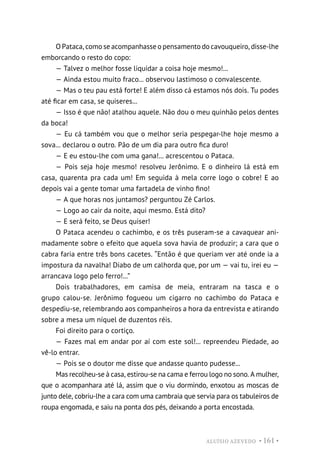 ALUÍSIO AZEVEDO • 161 •
O Pataca, como se acompanhasse o pensamento do cavouqueiro, disse-lhe
emborcando o resto do copo:
— Talvez o melhor fosse liquidar a coisa hoje mesmo!...
— Ainda estou muito fraco... observou lastimoso o convalescente.
— Mas o teu pau está forte! E além disso cá estamos nós dois. Tu podes
até ficar em casa, se quiseres...
— Isso é que não! atalhou aquele. Não dou o meu quinhão pelos dentes
da boca!
— Eu cá também vou que o melhor seria pespegar-lhe hoje mesmo a
sova... declarou o outro. Pão de um dia para outro fica duro!
— E eu estou-lhe com uma gana!... acrescentou o Pataca.
— Pois seja hoje mesmo! resolveu Jerônimo. E o dinheiro lá está em
casa, quarenta pra cada um! Em seguida à mela corre logo o cobre! E ao
depois vai a gente tomar uma fartadela de vinho fino!
— A que horas nos juntamos? perguntou Zé Carlos.
— Logo ao cair da noite, aqui mesmo. Está dito?
— E será feito, se Deus quiser!
O Pataca acendeu o cachimbo, e os três puseram-se a cavaquear ani-
madamente sobre o efeito que aquela sova havia de produzir; a cara que o
cabra faria entre três bons cacetes. “Então é que queriam ver até onde ia a
impostura da navalha! Diabo de um calhorda que, por um — vai tu, irei eu —
arrancava logo pelo ferro!...”
Dois trabalhadores, em camisa de meia, entraram na tasca e o
grupo calou-se. Jerônimo fogueou um cigarro no cachimbo do Pataca e
despediu-se, relembrando aos companheiros a hora da entrevista e atirando
sobre a mesa um níquel de duzentos réis.
Foi direito para o cortiço.
— Fazes mal em andar por aí com este sol!... repreendeu Piedade, ao
vê-lo entrar.
— Pois se o doutor me disse que andasse quanto pudesse...
Mas recolheu-se à casa, estirou-se na cama e ferrou logo no sono. A mulher,
que o acompanhara até lá, assim que o viu dormindo, enxotou as moscas de
junto dele, cobriu-lhe a cara com uma cambraia que servia para os tabuleiros de
roupa engomada, e saiu na ponta dos pés, deixando a porta encostada.
 
