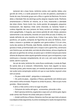 O CORTIÇO
• 162 •
Jantaram daí a duas horas. Jerônimo comeu com apetite, bebeu uma
garrafa de vinho, e a tarde passaram-na os dois de palestra, assentados à
frente de casa, formando grupo com a Rita e a gente da Machona. Em torno
deles a liberdade feliz do domingo punha alegrias naquela tarde. Mulheres
amamentavam o filhinho ali mesmo, ao ar livre, mostrando a uberdade
das tetas cheias. Havia muito riso, muito parolar de papagaios; pequenos
travessavam, tão depressa rindo como chorando; os italianos faziam a
ruidosa digestão dos seus jantares de festa; ouviam-se cantigas e pragas
entre gargalhadas. A Augusta, que estava grávida de sete meses, passeava
solenemente o seu bandulho, levando um outro filho ao colo. O Albino, ins-
talado defronte de uma mesinha em frente à sua porta, fazia, à força de
paciência, um quadro, composto de figurinhas de caixa de fósforos, recor-
tadas a tesoura e grudadas em papelão com goma-arábica. E lá em cima,
numa das janelas do Miranda, João Romão, vestido de casimira clara, uma
gravata à moda, já familiarizado com a roupa e com a gente fina, conversava
com Zulmira que, ao lado dele, sorrindo de olhos baixos, atirava migalhas de
pão para as galinhas do cortiço; ao passo que o vendeiro lançava para baixo
olhares de desprezo sobre aquela gentalha sensual, que o enriquecera, e que
continuava a mourejar estupidamente, de sol a sol, sem outro ideal senão
comer, dormir e procriar.
Ao cair da noite, Jerônimo foi, como ficara combinado, à venda do Pepé.
Os outros dois já lá estavam. Infelizmente, havia mais alguém na tasca.
Tomaram juntos, pelo mesmo copo, um martelo de parati e conversaram em
voz surda numa conspiração sombria em que as suas barbas roçavam umas
com as outras.
— Os paus onde estão?... perguntou o cavouqueiro.
— Ali, junto às pipas... segredou o Pataca, apontando com disfarce para
uma esteira velha enrolada. Preparei-os ainda há pouco... Não os quis muito
grandes... Deste tamanho.
E abriu a mão contra a terra no lugar do peito.
— Estiveram de molho até agora... acrescentou, piscando o olho.
— Bom! aprovou Jerônimo, esgotando o copo com um último gole. Agora
onde vamos nós! Parece-me ainda cedo para o Garnisé.
— Ainda! confirmou o Pataca. Deixemo-nos ficar por aqui mais um pouco
e ao depois então seguiremos. Eu entro no botequim e vocês me esperam fora
 