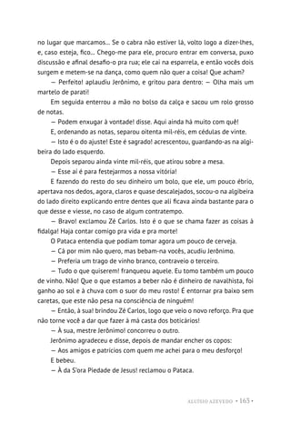ALUÍSIO AZEVEDO • 163 •
no lugar que marcamos... Se o cabra não estiver lá, volto logo a dizer-lhes,
e, caso esteja, fico... Chego-me para ele, procuro entrar em conversa, puxo
discussão e afinal desafio-o pra rua; ele cai na esparrela, e então vocês dois
surgem e metem-se na dança, como quem não quer a coisa! Que acham?
— Perfeito! aplaudiu Jerônimo, e gritou para dentro: — Olha mais um
martelo de parati!
Em seguida enterrou a mão no bolso da calça e sacou um rolo grosso
de notas.
— Podem enxugar à vontade! disse. Aqui ainda há muito com quê!
E, ordenando as notas, separou oitenta mil-réis, em cédulas de vinte.
— Isto é o do ajuste! Este é sagrado! acrescentou, guardando-as na algi-
beira do lado esquerdo.
Depois separou ainda vinte mil-réis, que atirou sobre a mesa.
— Esse aí é para festejarmos a nossa vitória!
E fazendo do resto do seu dinheiro um bolo, que ele, um pouco ébrio,
apertava nos dedos, agora, claros e quase descalejados, socou-o na algibeira
do lado direito explicando entre dentes que ali ficava ainda bastante para o
que desse e viesse, no caso de algum contratempo.
— Bravo! exclamou Zé Carlos. Isto é o que se chama fazer as coisas à
fidalga! Haja contar comigo pra vida e pra morte!
O Pataca entendia que podiam tomar agora um pouco de cerveja.
— Cá por mim não quero, mas bebam-na vocês, acudiu Jerônimo.
— Preferia um trago de vinho branco, contraveio o terceiro.
— Tudo o que quiserem! franqueou aquele. Eu tomo também um pouco
de vinho. Não! Que o que estamos a beber não é dinheiro de navalhista, foi
ganho ao sol e à chuva com o suor do meu rosto! É entornar pra baixo sem
caretas, que este não pesa na consciência de ninguém!
— Então, à sua! brindou Zé Carlos, logo que veio o novo reforço. Pra que
não torne você a dar que fazer à má casta dos boticários!
— À sua, mestre Jerônimo! concorreu o outro.
Jerônimo agradeceu e disse, depois de mandar encher os copos:
— Aos amigos e patrícios com quem me achei para o meu desforço!
E bebeu.
— À da S’ora Piedade de Jesus! reclamou o Pataca.
 