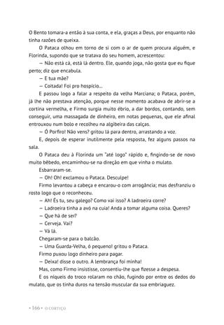 O CORTIÇO
• 166 •
O Bento tomara-a então à sua conta, e ela, graças a Deus, por enquanto não
tinha razões de queixa.
O Pataca olhou em torno de si com o ar de quem procura alguém, e
Florinda, supondo que se tratava do seu homem, acrescentou:
— Não está cá, está lá dentro. Ele, quando joga, não gosta que eu fique
perto; diz que encabula.
— E tua mãe?
— Coitada! Foi pro hospício...
E passou logo a falar a respeito da velha Marciana; o Pataca, porém,
já lhe não prestava atenção, porque nesse momento acabava de abrir-se a
cortina vermelha, e Firmo surgia muito ébrio, a dar bordos, contando, sem
conseguir, uma massagada de dinheiro, em notas pequenas, que ele afinal
entrouxou num bolo e recolheu na algibeira das calças.
— Ó Porfiro! Não vens? gritou lá para dentro, arrastando a voz.
E, depois de esperar inutilmente pela resposta, fez alguns passos na
sala.
O Pataca deu à Florinda um “até logo” rápido e, fingindo-se de novo
muito bêbedo, encaminhou-se na direção em que vinha o mulato.
Esbarraram-se.
— Oh! Oh! exclamou o Pataca. Desculpe!
Firmo levantou a cabeça e encarou-o com arrogância; mas desfranziu o
rosto logo que o reconheceu.
— Ah! És tu, seu galego? Como vai isso? A ladroeira corre?
— Ladroeira tinha a avó na cuia! Anda a tomar alguma coisa. Queres?
— Que há de ser?
— Cerveja. Vai?
— Vá lá.
Chegaram-se para o balcão.
— Uma Guarda-Velha, ó pequeno! gritou o Pataca.
Firmo puxou logo dinheiro para pagar.
— Deixa! disse o outro. A lembrança foi minha!
Mas, como Firmo insistisse, consentiu-lhe que fizesse a despesa.
E os níqueis do troco rolaram no chão, fugindo por entre os dedos do
mulato, que os tinha duros na tensão muscular da sua embriaguez.
 