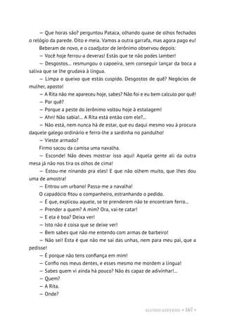 ALUÍSIO AZEVEDO • 167 •
— Que horas são? perguntou Pataca, olhando quase de olhos fechados
o relógio da parede. Oito e meia. Vamos a outra garrafa, mas agora pago eu!
Beberam de novo, e o coadjutor de Jerônimo observou depois:
— Você hoje ferrou-a deveras! Estás que te não podes lamber!
— Desgostos... resmungou o capoeira, sem conseguir lançar da boca a
saliva que se lhe grudava à língua.
— Limpa o queixo que estás cuspido. Desgostos de quê? Negócios de
mulher, aposto!
— A Rita não me apareceu hoje, sabes? Não foi e eu bem calculo por quê!
— Por quê?
— Porque a peste do Jerônimo voltou hoje à estalagem!
— Ahn! Não sabia!... A Rita está então com ele?...
— Não está, nem nunca há de estar, que eu daqui mesmo vou à procura
daquele galego ordinário e ferro-lhe a sardinha no pandulho!
— Vieste armado?
Firmo sacou da camisa uma navalha.
— Esconde! Não deves mostrar isso aqui! Aquela gente ali da outra
mesa já não nos tira os olhos de cima!
— Estou-me ninando pra eles! E que não olhem muito, que lhes dou
uma de amostra!
— Entrou um urbano! Passa-me a navalha!
O capadócio fitou o companheiro, estranhando o pedido.
— É que, explicou aquele, se te prenderem não te encontram ferro...
— Prender a quem? A mim? Ora, vai-te catar!
— E ela é boa? Deixa ver!
— Isto não é coisa que se deixe ver!
— Bem sabes que não me entendo com armas de barbeiro!
— Não sei! Esta é que não me sai das unhas, nem para meu pai, que a
pedisse!
— É porque não tens confiança em mim!
— Confio nos meus dentes, e esses mesmo me mordem a língua!
— Sabes quem vi ainda há pouco? Não és capaz de adivinhar!...
— Quem?
— A Rita.
— Onde?
 