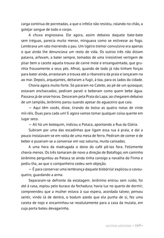 ALUÍSIO AZEVEDO • 169 •
carga contínua de porretadas, a que o infeliz não resistiu, rolando no chão, a
gotejar sangue de todo o corpo.
A chuva engrossava. Ele agora, assim debaixo daquele bate-bate
sem tréguas, parecia muito menor, minguava como se estivesse ao fogo.
Lembrava um rato morrendo a pau. Um ligeiro tremor convulsivo era apenas
o que ainda lhe denunciava um resto de vida. Os outros três não diziam
palavra, arfavam, a bater sempre, tomados de uma irresistível vertigem de
pisar bem a cacete aquela trouxa de carne mole e ensanguentada, que gru-
nhia frouxamente a seus pés. Afinal, quando de todo já não tinham forças
para bater ainda, arrastaram a trouxa até a ribanceira da praia e lançaram-na
ao mar. Depois, arquejantes, deitaram a fugir, à toa, para os lados da cidade.
Chovia agora muito forte. Só pararam no Catete, ao pé de um quiosque;
estavam encharcados; pediram parati e beberam como quem bebe água.
Passava já de onze horas. Desceram pela Praia da Lapa; ao chegarem debaixo
de um lampião, Jerônimo parou suando apesar do aguaceiro que caía.
— Aqui têm vocês, disse, tirando do bolso as quatro notas de vinte
mil-réis. Duas para cada um! E agora vamos tomar qualquer coisa quente em
lugar seco.
— Ali há um botequim, indicou o Pataca, apontando a Rua da Glória.
Subiram por uma das escadinhas que ligam essa rua à praia, e daí a
pouco instalavam-se em volta de uma mesa de ferro. Pediram de comer e de
beber e puseram-se a conversar em voz soturna, muito cansados.
A uma hora da madrugada o dono do café pô-los fora. Felizmente
chovia menos. Os três tomaram de novo a direção de Botafogo; em caminho
Jerônimo perguntou ao Pataca se ainda tinha consigo a navalha do Firmo e
pediu-lha, ao que o companheiro cedeu sem objeção.
— É para conservar uma lembrança daquele bisbórria! explicou o cavou-
queiro, guardando a arma.
Separaram-se defronte da estalagem. Jerônimo entrou sem ruído; foi
até à casa, espiou pelo buraco da fechadura; havia luz no quarto de dormir;
compreendeu que a mulher estava à sua espera, acordada talvez; pensou
sentir, vindo lá de dentro, o bodum azedo que ela punha de si, fez uma
careta de nojo e encaminhou-se resolutamente para a casa da mulata, em
cuja porta bateu devagarinho.
 