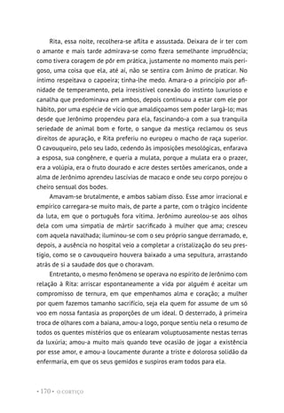 O CORTIÇO
• 170 •
Rita, essa noite, recolhera-se aflita e assustada. Deixara de ir ter com
o amante e mais tarde admirava-se como fizera semelhante imprudência;
como tivera coragem de pôr em prática, justamente no momento mais peri-
goso, uma coisa que ela, até aí, não se sentira com ânimo de praticar. No
íntimo respeitava o capoeira; tinha-lhe medo. Amara-o a princípio por afi-
nidade de temperamento, pela irresistível conexão do instinto luxurioso e
canalha que predominava em ambos, depois continuou a estar com ele por
hábito, por uma espécie de vício que amaldiçoamos sem poder largá-lo; mas
desde que Jerônimo propendeu para ela, fascinando-a com a sua tranquila
seriedade de animal bom e forte, o sangue da mestiça reclamou os seus
direitos de apuração, e Rita preferiu no europeu o macho de raça superior.
O cavouqueiro, pelo seu lado, cedendo às imposições mesológicas, enfarava
a esposa, sua congênere, e queria a mulata, porque a mulata era o prazer,
era a volúpia, era o fruto dourado e acre destes sertões americanos, onde a
alma de Jerônimo aprendeu lascívias de macaco e onde seu corpo porejou o
cheiro sensual dos bodes.
Amavam-se brutalmente, e ambos sabiam disso. Esse amor irracional e
empírico carregara-se muito mais, de parte a parte, com o trágico incidente
da luta, em que o português fora vítima. Jerônimo aureolou-se aos olhos
dela com uma simpatia de mártir sacrificado à mulher que ama; cresceu
com aquela navalhada; iluminou-se com o seu próprio sangue derramado, e,
depois, a ausência no hospital veio a completar a cristalização do seu pres-
tígio, como se o cavouqueiro houvera baixado a uma sepultura, arrastando
atrás de si a saudade dos que o choravam.
Entretanto, o mesmo fenômeno se operava no espírito de Jerônimo com
relação à Rita: arriscar espontaneamente a vida por alguém é aceitar um
compromisso de ternura, em que empenhamos alma e coração; a mulher
por quem fazemos tamanho sacrifício, seja ela quem for assume de um só
voo em nossa fantasia as proporções de um ideal. O desterrado, à primeira
troca de olhares com a baiana, amou-a logo, porque sentiu nela o resumo de
todos os quentes mistérios que os enlearam voluptuosamente nestas terras
da luxúria; amou-a muito mais quando teve ocasião de jogar a existência
por esse amor, e amou-a loucamente durante a triste e dolorosa solidão da
enfermaria, em que os seus gemidos e suspiros eram todos para ela.
 