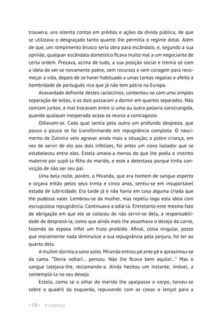O CORTIÇO
• 18 •
trouxera, uns oitenta contos em prédios e ações da dívida pública, de que
se utilizava o desgraçado tanto quanto lhe permitia o regime dotal. Além
de que, um rompimento brusco seria obra para escândalo, e, segundo a sua
opinião, qualquer escândalo doméstico ficava muito mal a um negociante de
certa ordem. Prezava, acima de tudo, a sua posição social e tremia só com
a ideia de ver-se novamente pobre, sem recursos e sem coragem para reco-
meçar a vida, depois de se haver habituado a umas tantas regalias e afeito à
hombridade de português rico que já não tem pátria na Europa.
Acovardado defronte destes raciocínios, contentou-se com uma simples
separação de leitos, e os dois passaram a dormir em quartos separados. Não
comiam juntos, e mal trocavam entre si uma ou outra palavra constrangida,
quando qualquer inesperado acaso os reunia a contragosto.
Odiavam-se. Cada qual sentia pelo outro um profundo desprezo, que
pouco a pouco se foi transformando em repugnância completa. O nasci-
mento de Zulmira veio agravar ainda mais a situação; a pobre criança, em
vez de servir de elo aos dois infelizes, foi antes um novo isolador que se
estabeleceu entre eles. Estela amava-a menos do que lhe pedia o instinto
materno por supô-la filha do marido, e este a detestava porque tinha con-
vicção de não ser seu pai.
Uma bela noite, porém, o Miranda, que era homem de sangue esperto
e orçava então pelos seus trinta e cinco anos, sentiu-se em insuportável
estado de lubricidade. Era tarde já e não havia em casa alguma criada que
lhe pudesse valer. Lembrou-se da mulher, mas repeliu logo esta ideia com
escrupulosa repugnância. Continuava a odiá-la. Entretanto este mesmo fato
de obrigação em que ele se colocou de não servir-se dela, a responsabili-
dade de desprezá-la, como que ainda mais lhe assanhava o desejo da carne,
fazendo da esposa infiel um fruto proibido. Afinal, coisa singular, posto
que moralmente nada diminuísse a sua repugnância pela perjura, foi ter ao
quarto dela.
A mulher dormia a sono solto. Miranda entrou pé ante pé e aproximou-se
da cama. “Devia voltar!... pensou. Não lhe ficava bem aquilo!...” Mas o
sangue latejava-lhe, reclamando-a. Ainda hesitou um instante, imóvel, a
contemplá-la no seu desejo.
Estela, como se o olhar do marido lhe apalpasse o corpo, torceu-se
sobre o quadril da esquerda, repuxando com as coxas o lençol para a
 
