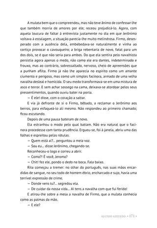 ALUÍSIO AZEVEDO • 171 •
A mulata bem que o compreendeu, mas não teve ânimo de confessar-lhe
que também morria de amores por ele; receou prejudicá-lo. Agora, com
aquela loucura de faltar à entrevista justamente no dia em que Jerônimo
voltava à estalagem, a situação parecia-lhe muito melindrosa. Firmo, deses-
perado com a ausência dela, embebedava-se naturalmente e vinha ao
cortiço provocar o cavouqueiro; a briga rebentaria de novo, fatal para um
dos dois, se é que não seria para ambos. Do que ela sentira pelo navalhista
persistia agora apenas o medo, não como ele era dantes, indeterminado e
frouxo, mas ao contrário, sobressaltado, nervoso, cheio de apreensões que
a punham aflita. Firmo já não lhe aparecia no espírito como um amante
ciumento e perigoso, mas como um simples facínora, armado de uma velha
navalha desleal e homicida. O seu medo transformava-se em uma mistura de
asco e terror. E sem achar sossego na cama, deixava-se atordoar pelos seus
pressentimentos, quando ouviu bater na porta.
— É ele! disse, com o coração a saltar.
E via já defronte de si o Firmo, bêbado, a reclamar o Jerônimo aos
berros, para esfaqueá-lo ali mesmo. Não respondeu ao primeiro chamado;
ficou escutando.
Depois de uma pausa bateram de novo.
Ela estranhou o modo pelo qual batiam. Não era natural que o fací-
nora procedesse com tanta prudência. Ergueu-se, foi à janela, abriu uma das
folhas e espreitou pelas rótulas.
— Quem está ai?... perguntou a meia voz.
— Sou eu... disse Jerônimo, chegando-se.
Reconheceu-o logo e correu a abrir.
— Como?! É você, Jeromo?
— Chit! fez ele, pondo o dedo na boca. Fala baixo.
Rita começou a tremer: no olhar do português, nas suas mãos encar-
didas de sangue, no seu todo de homem ébrio, encharcado e sujo, havia uma
terrível expressão de crime.
— Donde vens tu?... segredou ela.
— De cuidar da nossa vida... Aí tens a navalha com que fui ferido!
E atirou-lhe sobre a mesa a navalha de Firmo, que a mulata conhecia
como as palmas da mão.
— E ele?
 