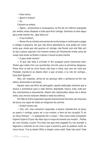 O CORTIÇO
• 172 •
— Está morto.
— Quem o matou?
— Eu.
Calaram-se ambos.
— Agora... acrescentou o cavouqueiro, no fim de um silêncio arquejado
por ambos; estou disposto a tudo para ficar contigo. Sairemos os dois daqui
para onde melhor for... Que dizes tu?
— E tua mulher?...
— Deixo-lhe as minhas economias de muito tempo e continuarei a pagar
o colégio à pequena. Sei que não devia abandoná-la, mas podes ter como
certo que, ainda que não queiras vir comigo, não ficarei com ela! Não sei!
Já não a posso suportar! Um homem enfara-se! Felizmente minha caixa de
roupa está ainda na Ordem e posso ir buscá-la pela manhã.
— E para onde iremos?
— O que não falta é p’r’onde ir! Em qualquer parte estaremos bem.
Tenho aqui sobre mim uns quinhentos mil-réis, para as primeiras despesas.
Posso ficar cá até às cinco horas; são duas e meia; saio sem ser visto por
Piedade; mando-te ao depois dizer o que arranjei, e tu irás ter comigo...
Está dito? Queres?
Rita, em resposta, atirou-se ao pescoço dele e pendurou-se-lhe nos
lábios, devorando-o de beijos.
Aquele novo sacrifício do português; aquela dedicação extrema que o
levava a arremessar para o lado família, dignidade, futuro, tudo, tudo por
ela, entusiasmou-a loucamente. Depois dos sobressaltos desse dia e dessa
noite, seus nervos estavam afiados e toda ela elétrica.
Ah! Não se tinha enganado! Aquele homenzarrão hercúleo, de músculos
de touro, era capaz de todas as meiguices do carinho.
— Então? insistiu ele.
— Sim, sim, meu cativeiro! respondeu a baiana, falando-lhe na boca;
eu quero ir contigo; quero ser a tua mulata, o bem do teu coração! Tu és
os meus feitiços! — E apalpando-lhe o corpo:— Mas como estás ensopado!
Espera! Espera! O que não falta aqui é roupa de homem pra mudar!... Podias
ter uma recaída, cruzes! Tira tudo isso que está alagado! Eu vou acender o
fogareiro e estende-se em cima o que é casimira, para te poderes vestir às
cinco horas. Tira as botas! Olha o chapéu como está! Tudo isto seca! Tudo
 