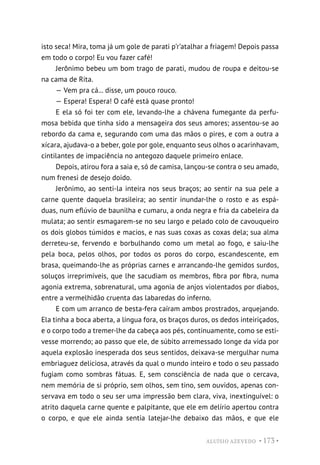 ALUÍSIO AZEVEDO • 173 •
isto seca! Mira, toma já um gole de parati p’r’atalhar a friagem! Depois passa
em todo o corpo! Eu vou fazer café!
Jerônimo bebeu um bom trago de parati, mudou de roupa e deitou-se
na cama de Rita.
— Vem pra cá... disse, um pouco rouco.
— Espera! Espera! O café está quase pronto!
E ela só foi ter com ele, levando-lhe a chávena fumegante da perfu-
mosa bebida que tinha sido a mensageira dos seus amores; assentou-se ao
rebordo da cama e, segurando com uma das mãos o pires, e com a outra a
xícara, ajudava-o a beber, gole por gole, enquanto seus olhos o acarinhavam,
cintilantes de impaciência no antegozo daquele primeiro enlace.
Depois, atirou fora a saia e, só de camisa, lançou-se contra o seu amado,
num frenesi de desejo doido.
Jerônimo, ao senti-la inteira nos seus braços; ao sentir na sua pele a
carne quente daquela brasileira; ao sentir inundar-lhe o rosto e as espá-
duas, num eflúvio de baunilha e cumaru, a onda negra e fria da cabeleira da
mulata; ao sentir esmagarem-se no seu largo e pelado colo de cavouqueiro
os dois globos túmidos e macios, e nas suas coxas as coxas dela; sua alma
derreteu-se, fervendo e borbulhando como um metal ao fogo, e saiu-lhe
pela boca, pelos olhos, por todos os poros do corpo, escandescente, em
brasa, queimando-lhe as próprias carnes e arrancando-lhe gemidos surdos,
soluços irreprimíveis, que lhe sacudiam os membros, fibra por fibra, numa
agonia extrema, sobrenatural, uma agonia de anjos violentados por diabos,
entre a vermelhidão cruenta das labaredas do inferno.
E com um arranco de besta-fera caíram ambos prostrados, arquejando.
Ela tinha a boca aberta, a língua fora, os braços duros, os dedos inteiriçados,
e o corpo todo a tremer-lhe da cabeça aos pés, continuamente, como se esti-
vesse morrendo; ao passo que ele, de súbito arremessado longe da vida por
aquela explosão inesperada dos seus sentidos, deixava-se mergulhar numa
embriaguez deliciosa, através da qual o mundo inteiro e todo o seu passado
fugiam como sombras fátuas. E, sem consciência de nada que o cercava,
nem memória de si próprio, sem olhos, sem tino, sem ouvidos, apenas con-
servava em todo o seu ser uma impressão bem clara, viva, inextinguível: o
atrito daquela carne quente e palpitante, que ele em delírio apertou contra
o corpo, e que ele ainda sentia latejar-lhe debaixo das mãos, e que ele
 