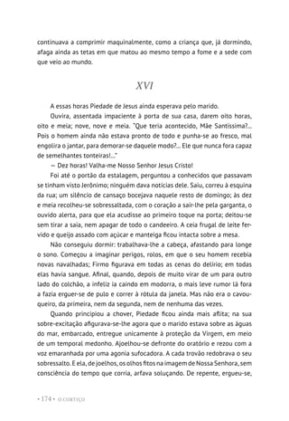O CORTIÇO
• 174 •
continuava a comprimir maquinalmente, como a criança que, já dormindo,
afaga ainda as tetas em que matou ao mesmo tempo a fome e a sede com
que veio ao mundo.
XVI
A essas horas Piedade de Jesus ainda esperava pelo marido.
Ouvira, assentada impaciente à porta de sua casa, darem oito horas,
oito e meia; nove, nove e meia. “Que teria acontecido, Mãe Santíssima?...
Pois o homem ainda não estava pronto de todo e punha-se ao fresco, mal
engolira o jantar, para demorar-se daquele modo?... Ele que nunca fora capaz
de semelhantes tonteiras!...”
— Dez horas! Valha-me Nosso Senhor Jesus Cristo!
Foi até o portão da estalagem, perguntou a conhecidos que passavam
se tinham visto Jerônimo; ninguém dava notícias dele. Saiu, correu à esquina
da rua; um silêncio de cansaço bocejava naquele resto de domingo; às dez
e meia recolheu-se sobressaltada, com o coração a sair-lhe pela garganta, o
ouvido alerta, para que ela acudisse ao primeiro toque na porta; deitou-se
sem tirar a saia, nem apagar de todo o candeeiro. A ceia frugal de leite fer-
vido e queijo assado com açúcar e manteiga ficou intacta sobre a mesa.
Não conseguiu dormir: trabalhava-lhe a cabeça, afastando para longe
o sono. Começou a imaginar perigos, rolos, em que o seu homem recebia
novas navalhadas; Firmo figurava em todas as cenas do delírio; em todas
elas havia sangue. Afinal, quando, depois de muito virar de um para outro
lado do colchão, a infeliz ia caindo em modorra, o mais leve rumor lá fora
a fazia erguer-se de pulo e correr à rótula da janela. Mas não era o cavou-
queiro, da primeira, nem da segunda, nem de nenhuma das vezes.
Quando principiou a chover, Piedade ficou ainda mais aflita; na sua
sobre-excitação afigurava-se-lhe agora que o marido estava sobre as águas
do mar, embarcado, entregue unicamente à proteção da Virgem, em meio
de um temporal medonho. Ajoelhou-se defronte do oratório e rezou com a
voz emaranhada por uma agonia sufocadora. A cada trovão redobrava o seu
sobressalto. E ela, de joelhos, os olhos fitos na imagem de Nossa Senhora, sem
consciência do tempo que corria, arfava soluçando. De repente, ergueu-se,
 