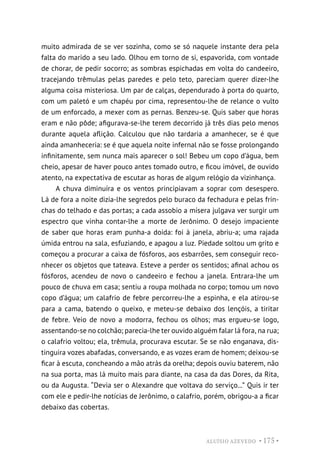 ALUÍSIO AZEVEDO • 175 •
muito admirada de se ver sozinha, como se só naquele instante dera pela
falta do marido a seu lado. Olhou em torno de si, espavorida, com vontade
de chorar, de pedir socorro; as sombras espichadas em volta do candeeiro,
tracejando trêmulas pelas paredes e pelo teto, pareciam querer dizer-lhe
alguma coisa misteriosa. Um par de calças, dependurado à porta do quarto,
com um paletó e um chapéu por cima, representou-lhe de relance o vulto
de um enforcado, a mexer com as pernas. Benzeu-se. Quis saber que horas
eram e não pôde; afigurava-se-lhe terem decorrido já três dias pelo menos
durante aquela aflição. Calculou que não tardaria a amanhecer, se é que
ainda amanheceria: se é que aquela noite infernal não se fosse prolongando
infinitamente, sem nunca mais aparecer o sol! Bebeu um copo d’água, bem
cheio, apesar de haver pouco antes tomado outro, e ficou imóvel, de ouvido
atento, na expectativa de escutar as horas de algum relógio da vizinhança.
A chuva diminuíra e os ventos principiavam a soprar com desespero.
Lá de fora a noite dizia-lhe segredos pelo buraco da fechadura e pelas frin-
chas do telhado e das portas; a cada assobio a mísera julgava ver surgir um
espectro que vinha contar-lhe a morte de Jerônimo. O desejo impaciente
de saber que horas eram punha-a doida: foi à janela, abriu-a; uma rajada
úmida entrou na sala, esfuziando, e apagou a luz. Piedade soltou um grito e
começou a procurar a caixa de fósforos, aos esbarrões, sem conseguir reco-
nhecer os objetos que tateava. Esteve a perder os sentidos; afinal achou os
fósforos, acendeu de novo o candeeiro e fechou a janela. Entrara-lhe um
pouco de chuva em casa; sentiu a roupa molhada no corpo; tomou um novo
copo d’água; um calafrio de febre percorreu-lhe a espinha, e ela atirou-se
para a cama, batendo o queixo, e meteu-se debaixo dos lençóis, a tiritar
de febre. Veio de novo a modorra, fechou os olhos; mas ergueu-se logo,
assentando-se no colchão; parecia-lhe ter ouvido alguém falar lá fora, na rua;
o calafrio voltou; ela, trêmula, procurava escutar. Se se não enganava, dis-
tinguira vozes abafadas, conversando, e as vozes eram de homem; deixou-se
ficar à escuta, concheando a mão atrás da orelha; depois ouviu baterem, não
na sua porta, mas lá muito mais para diante, na casa da das Dores, da Rita,
ou da Augusta. “Devia ser o Alexandre que voltava do serviço...” Quis ir ter
com ele e pedir-lhe notícias de Jerônimo, o calafrio, porém, obrigou-a a ficar
debaixo das cobertas.
 