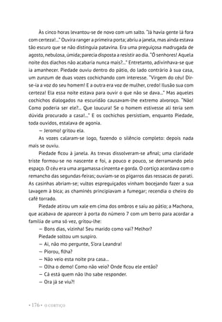 O CORTIÇO
• 176 •
Às cinco horas levantou-se de novo com um salto. “Já havia gente lá fora
com certeza!...” Ouvira ranger a primeira porta; abriu a janela, mas ainda estava
tão escuro que se não distinguia patavina. Era uma preguiçosa madrugada de
agosto, nebulosa, úmida; parecia disposta a resistir ao dia. “Ó senhores! Aquela
noite dos diachos não acabaria nunca mais?...” Entretanto, adivinhava-se que
ia amanhecer. Piedade ouviu dentro do pátio, do lado contrário à sua casa,
um zunzum de duas vozes cochichando com interesse. “Virgem do céu! Dir-
se-ia a voz do seu homem! E a outra era voz de mulher, credo! Ilusão sua com
certeza! Ela essa noite estava para ouvir o que não se dava...” Mas aqueles
cochichos dialogados na escuridão causavam-lhe extremo alvoroço. “Não!
Como poderia ser ele?... Que loucura! Se o homem estivesse ali teria sem
dúvida procurado a casa!...” E os cochichos persistiam, enquanto Piedade,
toda ouvidos, estalava de agonia.
— Jeromo! gritou ela.
As vozes calaram-se logo, fazendo o silêncio completo: depois nada
mais se ouviu.
Piedade ficou à janela. As trevas dissolveram-se afinal; uma claridade
triste formou-se no nascente e foi, a pouco e pouco, se derramando pelo
espaço. O céu era uma argamassa cinzenta e gorda. O cortiço acordava com o
remancho das segundas-feiras; ouviam-se os pigarros das ressacas de parati.
As casinhas abriam-se; vultos espreguiçados vinham bocejando fazer a sua
lavagem à bica; as chaminés principiavam a fumegar; recendia o cheiro do
café torrado.
Piedade atirou um xale em cima dos ombros e saiu ao pátio; a Machona,
que acabava de aparecer à porta do número 7 com um berro para acordar a
família de uma só vez, gritou-lhe:
— Bons dias, vizinha! Seu marido como vai? Melhor?
Piedade soltou um suspiro.
— Ai, não mo pergunte, S’ora Leandra!
— Piorou, filha?
— Não veio esta noite pra casa...
— Olha o demo! Como não veio? Onde ficou ele então?
— Cá está quem não lho sabe responder.
— Ora já se viu?!
 
