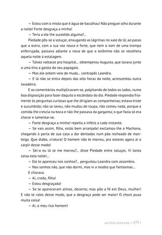 ALUÍSIO AZEVEDO • 177 •
— Estou com o miolo que é água de bacalhau! Não preguei olho durante
a noite! Forte desgraça a minha!
— Teria a ele lhe sucedido alguma?...
Piedade pôs-se a soluçar, enxugando as lágrimas no xale de lã; ao passo
que a outra, com a sua voz rouca e forte, que nem o som de uma trompa
enferrujada, passava adiante a nova de que o Jerônimo não se recolhera
aquela noite à estalagem.
— Talvez voltasse pro hospital... obtemperou Augusta, que lavava junto
a uma tina a gaiola do seu papagaio.
— Mas ele ontem veio de muda... contrapôs Leandra.
— E lá não se entra depois das oito horas da noite, acrescentou outra
lavadeira.
E os comentários multiplicavam-se, palpitando de todos os lados, numa
boa disposição para fazer daquilo o escândalo do dia. Piedade respondia fria-
mente às perguntas curiosas que lhe dirigiam as companheiras; estava triste
e sucumbida; não se lavou, não mudou de roupa, não comeu nada, porque a
comida lhe crescia na boca e não lhe passava da garganta; o que fazia só era
chorar e lamentar-se.
— Forte desgraça a minha! repetia a infeliz a cada instante.
— Se vais assim, filha, estás bem arranjada! exclamou-lhe a Machona,
chegando à porta de sua casa a dar dentadas num pão recheado de man-
teiga. Que diabo, criatura! O homem não te morreu, pra estares agora aí a
carpir desse modo!
— Sei-o eu lá se me morreu?... disse Piedade entre soluços. Vi tanta
coisa esta noite!...
— Ele te apareceu nos sonhos?... perguntou Leandra com assombro.
— Nos sonhos não, que não dormi, mas vi a modos que fantasmas...
E chorava.
— Ai, credo, filha!
— Estou desgraçada!
— Se te apareceram almas, decerto; mas põe a fé em Deus, mulher!
E não te rales desse modo, que a desgraça pode ser maior! O choro puxa
muita coisa!
— Ai, o meu rico homem!
 