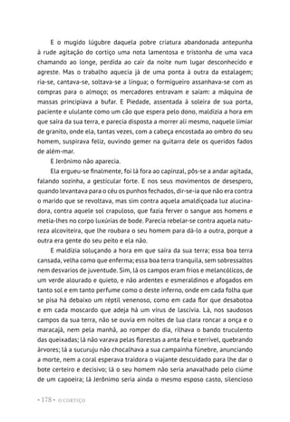 O CORTIÇO
• 178 •
E o mugido lúgubre daquela pobre criatura abandonada antepunha
à rude agitação do cortiço uma nota lamentosa e tristonha de uma vaca
chamando ao longe, perdida ao cair da noite num lugar desconhecido e
agreste. Mas o trabalho aquecia já de uma ponta à outra da estalagem;
ria-se, cantava-se, soltava-se a língua; o formigueiro assanhava-se com as
compras para o almoço; os mercadores entravam e saíam: a máquina de
massas principiava a bufar. E Piedade, assentada à soleira de sua porta,
paciente e ululante como um cão que espera pelo dono, maldizia a hora em
que saíra da sua terra, e parecia disposta a morrer ali mesmo, naquele limiar
de granito, onde ela, tantas vezes, com a cabeça encostada ao ombro do seu
homem, suspirava feliz, ouvindo gemer na guitarra dele os queridos fados
de além-mar.
E Jerônimo não aparecia.
Ela ergueu-se finalmente, foi lá fora ao capinzal, pôs-se a andar agitada,
falando sozinha, a gesticular forte. E nos seus movimentos de desespero,
quando levantava para o céu os punhos fechados, dir-se-ia que não era contra
o marido que se revoltava, mas sim contra aquela amaldiçoada luz alucina-
dora, contra aquele sol crapuloso, que fazia ferver o sangue aos homens e
metia-lhes no corpo luxúrias de bode. Parecia rebelar-se contra aquela natu-
reza alcoviteira, que lhe roubara o seu homem para dá-lo a outra, porque a
outra era gente do seu peito e ela não.
E maldizia soluçando a hora em que saíra da sua terra; essa boa terra
cansada, velha como que enferma; essa boa terra tranquila, sem sobressaltos
nem desvarios de juventude. Sim, lá os campos eram frios e melancólicos, de
um verde alourado e quieto, e não ardentes e esmeraldinos e afogados em
tanto sol e em tanto perfume como o deste inferno, onde em cada folha que
se pisa há debaixo um réptil venenoso, como em cada flor que desabotoa
e em cada moscardo que adeja há um vírus de lascívia. Lá, nos saudosos
campos da sua terra, não se ouvia em noites de lua clara roncar a onça e o
maracajá, nem pela manhã, ao romper do dia, rilhava o bando truculento
das queixadas; lá não varava pelas florestas a anta feia e terrível, quebrando
árvores; lá a sucuruju não chocalhava a sua campainha fúnebre, anunciando
a morte, nem a coral esperava traidora o viajante descuidado para lhe dar o
bote certeiro e decisivo; lá o seu homem não seria anavalhado pelo ciúme
de um capoeira; lá Jerônimo seria ainda o mesmo esposo casto, silencioso
 