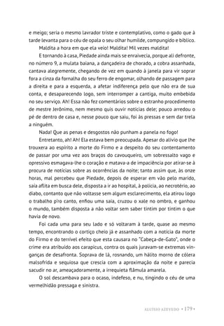 ALUÍSIO AZEVEDO • 179 •
e meigo; seria o mesmo lavrador triste e contemplativo, como o gado que à
tarde levanta para o céu de opala o seu olhar humilde, compungido e bíblico.
Maldita a hora em que ela veio! Maldita! Mil vezes maldita!
E tornando à casa, Piedade ainda mais se enraivecia, porque ali defronte,
no número 9, a mulata baiana, a dançadeira de chorado, a cobra assanhada,
cantava alegremente, chegando de vez em quando à janela para vir soprar
fora a cinza da fornalha do seu ferro de engomar, olhando de passagem para
a direita e para a esquerda, a afetar indiferença pelo que não era de sua
conta, e desaparecendo logo, sem interromper a cantiga, muito embebida
no seu serviço. Ah! Essa não fez comentários sobre o estranho procedimento
de mestre Jerônimo, nem mesmo quis ouvir notícias dele; pouco arredou o
pé de dentro de casa e, nesse pouco que saiu, foi às pressas e sem dar trela
a ninguém.
Nada! Que as penas e desgostos não punham a panela no fogo!
Entretanto, ah! Ah! Ela estava bem preocupada. Apesar do alívio que lhe
trouxera ao espírito a morte do Firmo e a despeito do seu contentamento
de passar por uma vez aos braços do cavouqueiro, um sobressalto vago e
opressivo esmagava-lhe o coração e matava-a de impaciência por atirar-se à
procura de notícias sobre as ocorrências da noite; tanto assim que, às onze
horas, mal percebeu que Piedade, depois de esperar em vão pelo marido,
saía aflita em busca dele, disposta a ir ao hospital, à polícia, ao necrotério, ao
diabo, contanto que não voltasse sem algum esclarecimento, ela atirou logo
o trabalho p’ro canto, enfiou uma saia, cruzou o xale no ombro, e ganhou
o mundo, também disposta a não voltar sem saber tintim por tintim o que
havia de novo.
Foi cada uma para seu lado e só voltaram à tarde, quase ao mesmo
tempo, encontrando o cortiço cheio já e assanhado com a notícia da morte
do Firmo e do terrível efeito que esta causara no “Cabeça-de-Gato”, onde o
crime era atribuído aos carapicus, contra os quais juravam-se extremas vin-
ganças de desafronta. Soprava de lá, rosnando, um hálito morno de cólera
malsofrida e sequiosa que crescia com a aproximação da noite e parecia
sacudir no ar, ameaçadoramente, a irrequieta flâmula amarela.
O sol descambava para o ocaso, indefeso, e nu, tingindo o céu de uma
vermelhidão pressaga e sinistra.
 