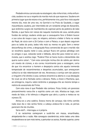 O CORTIÇO
• 180 •
Piedade entrou carrancuda na estalagem; não vinha triste, vinha enfure-
cida; soubera na rua a respeito do marido mais do que esperava. Soubera em
primeiro lugar que ele estava vivo, perfeitamente vivo, pois fora visto aquele
mesmo dia, mais de uma vez, no Garnisé e na Praia da Saudade, a vagar
macambúzio; soubera, por intermédio de um rondante amigo de Alexandre,
que Jerônimo surgira de manhãzinha do capinzal perto da pedreira de João
Romão, o que fazia crer viesse ele naquele momento de casa, saindo pelos
fundos do cortiço; soubera ainda que o cavouqueiro fora à Ordem buscar
a sua caixa de roupa e que, na véspera, estivera a beber à farta na venda
do Pepé, de súcia com o Zé Carlos e com o Pataca, e que depois seguiram
para os lados da praia, todos três mais ou menos no gole. Sem a menor
desconfiança do crime, a desgraçada ficou convencida de que o marido não
se recolhera aquela noite à casa, porque ficara em grossa pândega com
os amigos e que, voltando tarde e bêbedo, dera-lhe para meter-se com a
mulata, que o aceitou logo. “Pudera! Pois se havia muito a deslambida não
queria outra coisa!...” Com esta convicção inchou-lhe de súbito por dentro
um novelo de ciúmes, e ela correu incontinente para a estalagem, certa
de que iria encontrar o homem e despejaria contra ele aquela tremenda
tempestade de ressentimentos e despeitos acumulados, que ameaçavam
sufocá-la se não rebentassem de vez. Atravessou o cortiço sem dar palavra
a ninguém e foi direito à casa; contava encontrá-la aberta e a sua decepção
foi cruel ao vê-la fechada como a deixara. Pediu a chave à Machona, que,
ao entregá-la, inquiriu sobre Jerônimo e pespegou-lhe ao mesmo tempo a
notícia do assassinato de Firmo.
Com esta nova é que Piedade não contava. Ficou lívida; um pavoroso
pressentimento varou-lhe o espírito como um raio. Afastou-se logo, com
medo de falar, e foi trêmula e ofegante que abriu a porta e meteu-se no
número 35.
Atirou-se a uma cadeira. Estava morta de cansaço; não tinha comido
nada esse dia e não sentia fome; a cabeça andava-lhe à roda, as pernas
pareciam-lhe de chumbo.
Seria ele?!... interrogou a si própria.
E os raciocínios começaram a surdir-lhe em massa, ensarilhados,
atropelando-lhe a razão. Não conseguia coordená-los; entre todas uma ideia
insubordinava-se com mais teima, a perturbar as outras, ficando superior, como
 