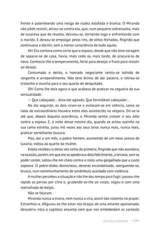 ALUÍSIO AZEVEDO • 19 •
frente e patenteando uma nesga de nudez estofada e branca. O Miranda
não pôde resistir, atirou-se contra ela, que, num pequeno sobressalto, mais
de surpresa que de revolta, desviou-se, tornando logo e enfrentando com
o marido. E deixou-se empolgar pelos rins, de olhos fechados, fingindo que
continuava a dormir, sem a menor consciência de tudo aquilo.
Ah! Ela contava como certo que o esposo, desde que não teve coragem
de separar-se de casa, havia, mais cedo ou mais tarde, de procurá-la de
novo. Conhecia-lhe o temperamento, forte para desejar e fraco para resistir
ao desejo.
Consumado o delito, o honrado negociante sentiu-se tolhido de
vergonha e arrependimento. Não teve ânimo de dar palavra, e retirou-se
tristonho e murcho para o seu quarto de desquitado.
Oh! Como lhe doía agora o que acabava de praticar na cegueira da sua
sensualidade.
— Que cabeçada!... dizia ele agitado. Que formidável cabeçada!...
No dia seguinte, os dois viram-se e evitaram-se em silêncio, como se
nada de extraordinário houvera entre eles acontecido na véspera. Dir-se-ia
até que, depois daquela ocorrência, o Miranda sentia crescer o seu ódio
contra a esposa. E, à noite desse mesmo dia, quando se achou sozinho na
sua cama estreita, jurou mil vezes aos seus brios nunca mais, nunca mais,
praticar semelhante loucura.
Mas, daí a um mês, o pobre homem, acometido de um novo acesso de
luxúria, voltou ao quarto da mulher.
Estela recebeu-o desta vez como da primeira, fingindo que não acordava;
na ocasião, porém, em que ele se apoderava dela febrilmente, a leviana, sem se
poder conter, soltou-lhe em cheio contra o rosto uma gargalhada que a custo
sopeava. O pobre-diabo desnorteou, deveras escandalizado, soerguendo-se,
brusco, num estremunhamento de sonâmbulo acordado com violência.
A mulher percebeu a situação e não lhe deu tempo para fugir; passou-lhe
rápido as pernas por cima e, grudando-se-lhe ao corpo, cegou-o com uma
metralhada de beijos.
Não se falaram.
Miranda nunca a tivera, nem nunca a vira, assim tão violenta no prazer.
Estranhou-a. Afigurou-se-lhe estar nos braços de uma amante apaixonada:
descobriu nela o capitoso encanto com que nos embebedam as cortesãs
 