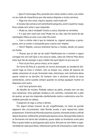 O CORTIÇO
• 182 •
— Que é? resmungou Rita, parando sem voltar senão o rosto, e já a dizer
no seu todo de impaciência que não estava disposta a muita conversa.
— Diga-me uma coisa, inquiriu aquela; você muda-se?
A mulata não contava com semelhante pergunta, assim à queima-roupa;
ficou calada sem achar o que responder.
— Muda-se, não é verdade? insistiu a outra, fazendo-se vermelha.
— E o que tem você com isso? Mude-me ou não, não lhe tenho de dar
satisfações! Meta-se com a sua vida! Ora esta!
— Com a minha vida é que te meteste tu, cigana! exclamou a portu-
guesa, sem se conter e avançando para a porta com ímpeto.
— Hein?! Repete, cutruca ordinária! berrou a mulata, dando um passo
em frente.
— Pensas que já não sei de tudo? Maleficiaste-me o homem e agora
carregas-me com ele! Que a má coisa te saiba, cabra do inferno! Mas deixa
estar que hás de amargar o que o diabo não quis! Quem to jura sou eu!
— Pula cá pra fora, perua choca, se és capaz!
Em torno de Rita já o povaréu se reunia alvoroçado; as lavadeiras dei-
xaram logo as tinas e vinham, com os braços nus, cheios de espuma de
sabão, estacionar ali ao pé, formando roda, silenciosas, sem nenhuma delas
querer meter-se no barulho. Os homens riam e atiravam chufas às duas
contendoras, como sucedia sempre quando no cortiço qualquer mulher se
disputava com outra.
— Isca! Isca! gritavam eles.
Ao desafio da mulata, Piedade saltara ao pátio, armada com um dos
seus tamancos. Uma pedrada recebeu-a em caminho, rachando-lhe a pele
do queixo, ao que ela respondeu desfechando contra a adversária uma for-
midável pancada na cabeça.
E pegaram-se logo a unhas e dentes.
Por algum tempo lutaram de pé, engalfinhadas, no meio de grande
algazarra dos circunstantes. João Romão acudiu e quis separá-las; todos
protestaram. A família do Miranda assomou à janela, tomando ainda o café de
depoisdojantar,indiferente,jáhabituadaàquelascenas.Doispartidostodavia
se formavam em torno das lutadoras; quase todos os brasileiros eram pela
Rita e quase todos os portugueses pela outra. Discutia-se com febre a supe-
rioridade de cada qual delas; rebentavam gritos de entusiasmo a cada mossa
 