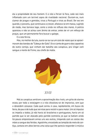 O CORTIÇO
• 184 •
ela a propriedade do seu homem. E o rolo a ferver lá fora, cada vez mais
inflamado com um terrível sopro de rivalidade nacional. Ouviam-se, num
clamor de pragas e gemidos, vivas a Portugal e vivas ao Brasil. De vez em
quando, o povaréu, que continuava a crescer, afastava-se em massa, rugindo
de medo, mas tornava logo, como a onda no refluxo dos mares. A polícia
apareceu e não se achou com ânimo de entrar, antes de vir um reforço de
praças, que um permanente fora buscar a galope.
E o rolo fervia.
Mas, no melhor da luta, ouvia-se na rua um coro de vozes que se aproxi-
mavam das bandas do “Cabeça-de-Gato”. Era o canto de guerra dos capoeiras
do outro cortiço, que vinham dar batalha aos carapicus, pra vingar com
sangue a morte de Firmo, seu chefe de malta.
XVII
Mal os carapicus sentiram a aproximação dos rivais, um grito de alarma
ecoou por toda a estalagem e o rolo dissolveu-se de improviso, sem que
a desordem cessasse. Cada qual correu à casa, rapidamente, em busca do
ferro, do pau e de tudo que servisse para resistir e para matar. Um só impulso
os impelia a todos; já não havia ali brasileiros e portugueses, havia um só
partido que ia ser atacado pelo partido contrário; os que se batiam ainda
há pouco emprestavam armas uns aos outros, limpando com as costas das
mãos o sangue das feridas. Agostinho, encostado ao lampião do meio do cor-
tiço, cantava em altos berros uma coisa que lhe parecia responder à música
 
