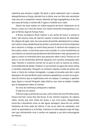 O CORTIÇO
• 186 •
repentina que anulava o golpe. De parte a parte esperavam que o cansaço
desequilibrasse as forças, abrindo furo à vitória; mas um fato veio neutralizar
inda uma vez a campanha: imenso rebentão de fogo esgargalhava-se de uma
das casas do fundo, o número 88. E agora o incêndio era a valer.
Houve nas duas maltas um súbito espasmo de terror. Abaixaram-se os
ferros e calou-se o hino de morte. Um clarão tremendo ensanguentou o ar,
que se fechou logo de fumaça fulva.
A Bruxa conseguira afinal realizar o seu sonho de louca: o cortiço ia
arder; não haveria meio de reprimir aquele cruento devorar de labaredas.
Os cabeças-de-gato, leais nas suas justas de partido, abandonaram o campo,
sem voltar o rosto, desdenhosos de aceitar o auxílio de um sinistro e dispostos
até a socorrer o inimigo, se assim fosse preciso. E nenhum dos carapicus os
feriu pelas costas. A luta ficava para outra ocasião. E a cena transformou-se
num relance; os mesmos que barateavam tão facilmente a vida, apressavam-se
agora a salvar os miseráveis bens que possuíam sobre a terra. Fechou-se um
entra e sai de maribondos defronte daquelas cem casinhas ameaçadas pelo
fogo. Homens e mulheres corriam de cá para lá com os tarecos ao ombro,
numa balbúrdia de doidos. O pátio e a rua enchiam-se agora de camas velhas
e colchões espocados. Ninguém se conhecia naquela zumba de gritos sem
nexo, e choro de crianças esmagadas, e pragas arrancadas pela dor e pelo
desespero. Da casa do Barão saíam clamores apopléticos; ouviam-se os guin-
chos de Zulmira que se espolinhava com um ataque. E começou a aparecer
água. Quem a trouxe? Ninguém sabia dizê-lo; mas viam-se baldes e baldes
que se despejavam sobre as chamas.
Os sinos da vizinhança começaram a badalar.
E tudo era um clamor.
A Bruxa surgiu à janela da sua casa, como à boca de uma fornalha acesa.
Estava horrível; nunca fora tão bruxa. O seu moreno trigueiro, de cabocla
velha, reluzia que nem metal em brasa; a sua crina preta, desgrenhada,
escorrida e abundante como as das éguas selvagens, dava-lhe um caráter
fantástico de fúria saída do inferno. E ela ria-se, ébria de satisfação, sem
sentir as queimaduras e as feridas, vitoriosa no meio daquela orgia de fogo,
com que ultimamente vivia a sonhar em segredo a sua alma extravagante
de maluca.
 