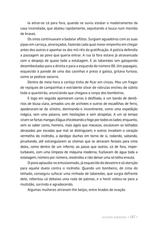 ALUÍSIO AZEVEDO • 187 •
Ia atirar-se cá para fora, quando se ouviu estalar o madeiramento da
casa incendiada, que abateu rapidamente, sepultando a louca num montão
de brasas.
Os sinos continuavam a badalar aflitos. Surgiam aguadeiros com as suas
pipas em carroça, alvoroçados, fazendo cada qual maior empenho em chegar
antes dos outros e apanhar os dez mil-réis da gratificação. A polícia defendia
a passagem ao povo que queria entrar. A rua lá fora estava já atravancada
com o despojo de quase toda a estalagem. E as labaredas iam galopando
desembestadas para a direita e para a esquerda do número 88. Um papagaio,
esquecido à parede de uma das casinhas e preso à gaiola, gritava furioso,
como se pedisse socorro.
Dentro de meia hora o cortiço tinha de ficar em cinzas. Mas um fragor
de repiques de campainhas e estridente silvar de válvulas encheu de súbito
todo o quarteirão, anunciando que chegava o corpo dos bombeiros.
E logo em seguida apontaram carros à desfilada, e um bando de demô-
nios de blusa clara, armados uns de archotes e outros de escadilhas de ferro,
apoderaram-se do sinistro, dominando-o incontinente, como uma expedição
mágica, sem uma palavra, sem hesitações e sem atropelos. A um só tempo
viram-se fartas mangas d’água chicoteando o fogo por todos os lados; enquanto,
sem se saber como, homens, mais ágeis que macacos, escalavam os telhados
abrasados por escadas que mal se distinguiam; e outros invadiam o coração
vermelho do incêndio, a dardejar duchas em torno de si, rodando, saltando,
piruetando, até estrangularem as chamas que se atiravam ferozes para cima
deles, como dentro de um inferno; ao passo que outros, cá de fora, imper-
turbáveis, com uma limpeza de máquina moderna, fuzilavam de água toda a
estalagem, número por número, resolvidos a não deixar uma só telha enxuta.
O povo aplaudia-os entusiasmado, já esquecido do desastre e só atenção
para aquele duelo contra o incêndio. Quando um bombeiro, de cima do
telhado, conseguiu sufocar uma ninhada de labaredas, que surgia defronte
dele, rebentou cá debaixo uma roda de palmas, e o herói voltou-se para a
multidão, sorrindo e agradecendo.
Algumas mulheres atiravam-lhe beijos, entre brados de ovação.
 
