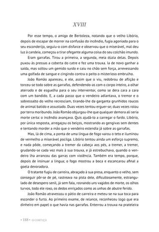 O CORTIÇO
• 188 •
XVIII
Por esse tempo, o amigo de Bertoleza, notando que o velho Libório,
depois de escapar de morrer na confusão do incêndio, fugia agoniado para o
seu esconderijo, seguiu-o com disfarce e observou que o miserável, mal deu
luz à candeia, começou a tirar ofegante alguma coisa do seu colchão imundo.
Eram garrafas. Tirou a primeira, a segunda, meia dúzia delas. Depois
puxou às pressas a coberta do catre e fez uma trouxa. Ia de novo ganhar a
saída, mas soltou um gemido surdo e caiu no chão sem força, arrevessando
uma golfada de sangue e cingindo contra o peito o misterioso embrulho.
João Romão apareceu, e ele, assim que o viu, redobrou de aflição e
torceu-se todo sobre as garrafas, defendendo-as com o corpo inteiro, a olhar
aterrado e de esguelha para o seu interventor, como se dera cara a cara
com um bandido. E, a cada passo que o vendeiro adiantava, o tremor e o
sobressalto do velho recresciam, tirando-lhe da garganta grunhidos roucos
de animal batido e assustado. Duas vezes tentou erguer-se; duas vezes rolou
por terra moribundo. João Romão objurgou-lhe que qualquer demora ali seria
morte certa: o incêndio avançava. Quis ajudá-lo a carregar o fardo. Libório,
por única resposta, arregaçou os beiços, mostrando as gengivas sem dentes
e tentando morder a mão que o vendeiro estendia já sobre as garrafas.
Mas, lá de cima, a ponta de uma língua de fogo varou o teto e iluminou
de vermelho a miserável pocilga. Libório tentou ainda um esforço supremo,
e nada pôde, começando a tremer da cabeça aos pés, a tremer, a tremer,
grudando-se cada vez mais à sua trouxa, e já estrebuchava, quando o ven-
deiro lha arrancou das garras com violência. Também era tempo, porque,
depois de insinuar a língua; o fogo mostrou a boca e escancarou afinal a
goela devoradora.
O tratante fugiu de carreira, abraçado à sua presa, enquanto o velho, sem
conseguir pôr-se de pé, rastreava na pista dele, dificultosamente, estrangu-
lado de desespero senil, já sem fala, rosnando uns vagidos de morte, os olhos
turvos, todo ele roxo, os dedos enriçados como as unhas de abutre ferido.
João Romão atravessou o pátio de carreira e meteu-se na sua toca para
esconder o furto. Ao primeiro exame, de relance, reconheceu logo que era
dinheiro em papel o que havia nas garrafas. Enterrou a trouxa na prateleira
 