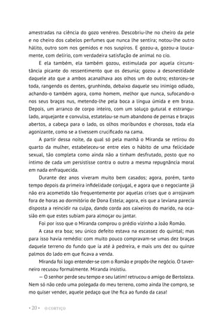 O CORTIÇO
• 20 •
amestradas na ciência do gozo venéreo. Descobriu-lhe no cheiro da pele
e no cheiro dos cabelos perfumes que nunca lhe sentira; notou-lhe outro
hálito, outro som nos gemidos e nos suspiros. E gozou-a, gozou-a louca-
mente, com delírio, com verdadeira satisfação de animal no cio.
E ela também, ela também gozou, estimulada por aquela circuns-
tância picante do ressentimento que os desunia; gozou a desonestidade
daquele ato que a ambos acanalhava aos olhos um do outro; estorceu-se
toda, rangendo os dentes, grunhindo, debaixo daquele seu inimigo odiado,
achando-o também agora, como homem, melhor que nunca, sufocando-o
nos seus braços nus, metendo-lhe pela boca a língua úmida e em brasa.
Depois, um arranco de corpo inteiro, com um soluço gutural e estrangu-
lado, arquejante e convulsa, estatelou-se num abandono de pernas e braços
abertos, a cabeça para o lado, os olhos moribundos e chorosos, toda ela
agonizante, como se a tivessem crucificado na cama.
A partir dessa noite, da qual só pela manhã o Miranda se retirou do
quarto da mulher, estabeleceu-se entre eles o hábito de uma felicidade
sexual, tão completa como ainda não a tinham desfrutado, posto que no
íntimo de cada um persistisse contra o outro a mesma repugnância moral
em nada enfraquecida.
Durante dez anos viveram muito bem casados; agora, porém, tanto
tempo depois da primeira infidelidade conjugal, e agora que o negociante já
não era acometido tão frequentemente por aquelas crises que o arrojavam
fora de horas ao dormitório de Dona Estela; agora, eis que a leviana parecia
disposta a reincidir na culpa, dando corda aos caixeiros do marido, na oca-
sião em que estes subiam para almoçar ou jantar.
Foi por isso que o Miranda comprou o prédio vizinho a João Romão.
A casa era boa; seu único defeito estava na escassez do quintal; mas
para isso havia remédio: com muito pouco compravam-se umas dez braças
daquele terreno do fundo que ia até à pedreira, e mais uns dez ou quinze
palmos do lado em que ficava a venda.
Miranda foi logo entender-se com o Romão e propôs-lhe negócio. O taver-
neiro recusou formalmente. Miranda insistiu.
— O senhor perde seu tempo e seu latim! retrucou o amigo de Bertoleza.
Nem só não cedo uma polegada do meu terreno, como ainda lhe compro, se
mo quiser vender, aquele pedaço que lhe fica ao fundo da casa!
 