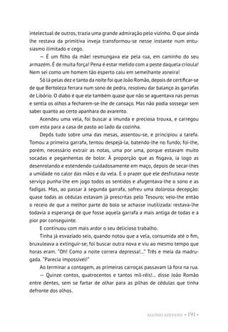 ALUÍSIO AZEVEDO • 191 •
intelectual de outros, trazia uma grande admiração pelo vizinho. O que ainda
lhe restava da primitiva inveja transformou-se nesse instante num entu-
siasmo ilimitado e cego.
— É um filho da mãe! resmungava ele pela rua, em caminho do seu
armazém. É de muita força! Pena é estar metido com a peste daquela crioula!
Nem sei como um homem tão esperto caiu em semelhante asneira!
Só lá pelas dez e tanto da noite foi que João Romão, depois de certificar-se
de que Bertoleza ferrara num sono de pedra, resolveu dar balanço às garrafas
de Libório. O diabo é que ele também quase que não se aguentava nas pernas
e sentia os olhos a fecharem-se-lhe de cansaço. Mas não podia sossegar sem
saber quanto ao certo apanhara do avarento.
Acendeu uma vela, foi buscar a imunda e preciosa trouxa, e carregou
com esta para a casa de pasto ao lado da cozinha.
Depôs tudo sobre uma das mesas, assentou-se, e principiou a tarefa.
Tomou a primeira garrafa, tentou despejá-la, batendo-lhe no fundo; foi-lhe,
porém, necessário extrair as notas, uma por uma, porque estavam muito
socadas e peganhentas de bolor. À proporção que as fisgava, ia logo as
desenrolando e estendendo cuidadosamente em maço, depois de secar-lhes
a umidade no calor das mãos e da vela. E o prazer que ele desfrutava neste
serviço punha-lhe em jogo todos os sentidos e afugentava-lhe o sono e as
fadigas. Mas, ao passar à segunda garrafa, sofreu uma dolorosa decepção:
quase todas as cédulas estavam já prescritas pelo Tesouro; veio-lhe então
o receio de que a melhor parte do bolo se achasse inutilizada: restava-lhe
todavia a esperança de que fosse aquela garrafa a mais antiga de todas e a
pior por conseguinte.
E continuou com mais ardor o seu delicioso trabalho.
Tinha já esvaziado seis, quando notou que a vela, consumida até o fim,
bruxuleava a extinguir-se; foi buscar outra nova e viu ao mesmo tempo que
horas eram. “Oh! Como a noite correra depressa!...” Três e meia da madru-
gada. “Parecia impossível!”
Ao terminar a contagem, as primeiras carroças passavam lá fora na rua.
— Quinze contos, quatrocentos e tantos mil-réis!... disse João Romão
entre dentes, sem se fartar de olhar para as pilhas de cédulas que tinha
defronte dos olhos.
 