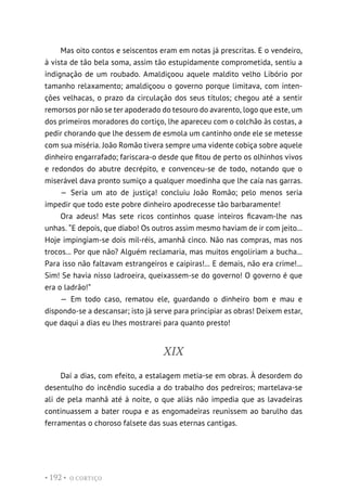 O CORTIÇO
• 192 •
Mas oito contos e seiscentos eram em notas já prescritas. E o vendeiro,
à vista de tão bela soma, assim tão estupidamente comprometida, sentiu a
indignação de um roubado. Amaldiçoou aquele maldito velho Libório por
tamanho relaxamento; amaldiçoou o governo porque limitava, com inten-
ções velhacas, o prazo da circulação dos seus títulos; chegou até a sentir
remorsos por não se ter apoderado do tesouro do avarento, logo que este, um
dos primeiros moradores do cortiço, lhe apareceu com o colchão às costas, a
pedir chorando que lhe dessem de esmola um cantinho onde ele se metesse
com sua miséria. João Romão tivera sempre uma vidente cobiça sobre aquele
dinheiro engarrafado; fariscara-o desde que fitou de perto os olhinhos vivos
e redondos do abutre decrépito, e convenceu-se de todo, notando que o
miserável dava pronto sumiço a qualquer moedinha que lhe caía nas garras.
— Seria um ato de justiça! concluiu João Romão; pelo menos seria
impedir que todo este pobre dinheiro apodrecesse tão barbaramente!
Ora adeus! Mas sete ricos continhos quase inteiros ficavam-lhe nas
unhas. “E depois, que diabo! Os outros assim mesmo haviam de ir com jeito...
Hoje impingiam-se dois mil-réis, amanhã cinco. Não nas compras, mas nos
trocos... Por que não? Alguém reclamaria, mas muitos engoliriam a bucha...
Para isso não faltavam estrangeiros e caipiras!... E demais, não era crime!...
Sim! Se havia nisso ladroeira, queixassem-se do governo! O governo é que
era o ladrão!”
— Em todo caso, rematou ele, guardando o dinheiro bom e mau e
dispondo-se a descansar; isto já serve para principiar as obras! Deixem estar,
que daqui a dias eu lhes mostrarei para quanto presto!
XIX
Daí a dias, com efeito, a estalagem metia-se em obras. À desordem do
desentulho do incêndio sucedia a do trabalho dos pedreiros; martelava-se
ali de pela manhã até à noite, o que aliás não impedia que as lavadeiras
continuassem a bater roupa e as engomadeiras reunissem ao barulho das
ferramentas o choroso falsete das suas eternas cantigas.
 