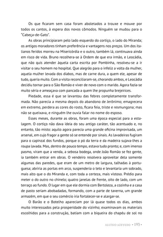 ALUÍSIO AZEVEDO • 193 •
Os que ficaram sem casa foram aboletados a trouxe e mouxe por
todos os cantos, à espera dos novos cômodos. Ninguém se mudou para o
“Cabeça-de-Gato”.
As obras principiaram pelo lado esquerdo do cortiço, o lado do Miranda;
os antigos moradores tinham preferência e vantagens nos preços. Um dos ita-
lianos feridos morreu na Misericórdia e o outro, também lá, continuava ainda
em risco de vida. Bruno recolhera-se à Ordem de que era irmão, e Leocádia,
que não quis atender àquela carta escrita por Pombinha, resolveu-se a ir
visitar o seu homem no hospital. Que alegrão para o infeliz a volta da mulher,
aquela mulher levada dos diabos, mas de carne dura, a quem ele, apesar de
tudo, queria muito. Com a visita reconciliaram-se, chorando ambos, e Leocádia
decidiu tornar para o São Romão e viver de novo com o marido. Agora fazia-se
muito séria e ameaçava com pancada a quem lhe propunha brejeirices.
Piedade, essa é que se levantou das febres completamente transfor-
mada. Não parecia a mesma depois do abandono de Jerônimo; emagrecera
em extremo, perdera as cores do rosto, ficara feia, triste e resmungona; mas
não se queixava, e ninguém lhe ouvia falar no nome do esposo.
Esses meses, durante as obras, foram uma época especial para a esta-
lagem. O cortiço não dava ideia do seu antigo caráter, tão acentuado e, no
entanto, tão misto: aquilo agora parecia uma grande oficina improvisada, um
arsenal, em cujo fragor a gente só se entende por sinais. As lavadeiras fugiram
para o capinzal dos fundos, porque o pó da terra e da madeira sujava-lhes a
roupa lavada. Mas, dentro de pouco tempo, estava tudo pronto; e, com imenso
pasmo, viram que a venda, a sebosa bodega, onde João Romão se fez gente,
ia também entrar em obras. O vendeiro resolvera aproveitar dela somente
algumas das paredes, que eram de um metro de largura, talhadas à portu-
guesa; abriria as portas em arco, suspenderia o teto e levantaria um sobrado,
mais alto que o do Miranda e, com toda a certeza, mais vistoso. Prédio para
meter o do outro no chinelo; quatro janelas de frente, oito de lado, com um
terraço ao fundo. O lugar em que ele dormia com Bertoleza, a cozinha e a casa
de pasto seriam abobadadas, formando, com a parte de taverna, um grande
armazém, em que o seu comércio iria fortalecer-se e alargar-se.
O Barão e o Botelho apareciam por lá quase todos os dias, ambos
muito interessados pela prosperidade do vizinho; examinavam os materiais
escolhidos para a construção, batiam com a biqueira do chapéu de sol no
 
