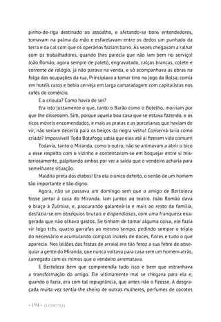 O CORTIÇO
• 194 •
pinho-de-riga destinado ao assoalho, e afetando-se bons entendedores,
tomavam na palma da mão e esfarelavam entre os dedos um punhado da
terra e da cal com que os operários faziam barro. Às vezes chegavam a ralhar
com os trabalhadores, quando lhes parecia que não iam bem no serviço!
João Romão, agora sempre de paletó, engravatado, calças brancas, colete e
corrente de relógio, já não parava na venda, e só acompanhava as obras na
folga das ocupações da rua. Principiava a tomar tino no jogo da Bolsa; comia
em hotéis caros e bebia cerveja em larga camaradagem com capitalistas nos
cafés do comércio.
E a crioula? Como havia de ser?
Era isto justamente o que, tanto o Barão como o Botelho, morriam por
que lhe dissessem. Sim, porque aquela boa casa que se estava fazendo, e os
ricos móveis encomendados, e mais as pratas e as porcelanas que haviam de
vir, não seriam decerto para os beiços da negra velha! Conservá-la-ia como
criada? Impossível! Todo Botafogo sabia que eles até aí fizeram vida comum!
Todavia, tanto o Miranda, como o outro, não se animavam a abrir o bico
a esse respeito com o vizinho e contentavam-se em boquejar entre si mis-
teriosamente, palpitando ambos por ver a saída que o vendeiro acharia para
semelhante situação.
Maldita preta dos diabos! Era ela o único defeito, o senão de um homem
tão importante e tão digno.
Agora, não se passava um domingo sem que o amigo de Bertoleza
fosse jantar à casa do Miranda. Iam juntos ao teatro. João Romão dava
o braço à Zulmira, e, procurando galanteá-la e mais ao resto da família,
desfazia-se em obséquios brutais e dispendiosos, com uma franqueza exa-
gerada que não olhava gastos. Se tinham de tomar alguma coisa, ele fazia
vir logo três, quatro garrafas ao mesmo tempo, pedindo sempre o triplo
do necessário e acumulando compras inúteis de doces, flores e tudo o que
aparecia. Nos leilões das festas de arraial era tão feroz a sua febre de obse-
quiar a gente do Miranda, que nunca voltava para casa sem um homem atrás,
carregado com os mimos que o vendeiro arrematava.
E Bertoleza bem que compreendia tudo isso e bem que estranhava
a transformação do amigo. Ele ultimamente mal se chegava para ela e,
quando o fazia, era com tal repugnância, que antes não o fizesse. A desgra-
çada muita vez sentia-lhe cheiro de outras mulheres, perfumes de cocotes
 