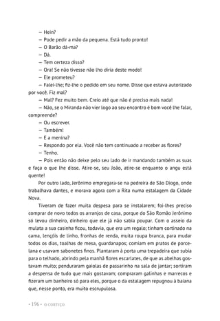 O CORTIÇO
• 196 •
— Hein?
— Pode pedir a mão da pequena. Está tudo pronto!
— O Barão dá-ma?
— Dá.
— Tem certeza disso?
— Ora! Se não tivesse não lho diria deste modo!
— Ele prometeu?
— Falei-lhe; fiz-lhe o pedido em seu nome. Disse que estava autorizado
por você. Fiz mal?
— Mal? Fez muito bem. Creio até que não é preciso mais nada!
— Não, se o Miranda não vier logo ao seu encontro é bom você lhe falar,
compreende?
— Ou escrever.
— Também!
— E a menina?
— Respondo por ela. Você não tem continuado a receber as flores?
— Tenho.
— Pois então não deixe pelo seu lado de ir mandando também as suas
e faça o que lhe disse. Atire-se, seu João, atire-se enquanto o angu está
quente!
Por outro lado, Jerônimo empregara-se na pedreira de São Diogo, onde
trabalhava dantes, e morava agora com a Rita numa estalagem da Cidade
Nova.
Tiveram de fazer muita despesa para se instalarem; foi-lhes preciso
comprar de novo todos os arranjos de casa, porque do São Romão Jerônimo
só levou dinheiro, dinheiro que ele já não sabia poupar. Com o asseio da
mulata a sua casinha ficou, todavia, que era um regalo; tinham cortinado na
cama, lençóis de linho, fronhas de renda, muita roupa branca, para mudar
todos os dias, toalhas de mesa, guardanapos; comiam em pratos de porce-
lana e usavam sabonetes finos. Plantaram à porta uma trepadeira que subia
para o telhado, abrindo pela manhã flores escarlates, de que as abelhas gos-
tavam muito; penduraram gaiolas de passarinho na sala de jantar; sortiram
a despensa de tudo que mais gostavam; compraram galinhas e marrecos e
fizeram um banheiro só para eles, porque o da estalagem repugnou à baiana
que, nesse ponto, era muito escrupulosa.
 