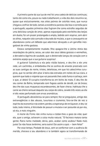 ALUÍSIO AZEVEDO • 197 •
A primeira parte da sua lua de mel foi uma cadeia de delícias contínuas;
tanto ele como ela, pouco ou nada trabalharam; a vida dos dois resumira-se,
quase que exclusivamente, nos oitos palmos de colchão novo, que nunca
chegava a esfriar de todo. Jamais a existência pareceu tão boa e corredia para
o português; aqueles primeiros dias fugiram-lhe como estrofes seguidas de
uma deliciosa canção de amor, apenas espacejada pelo estribilho dos beijos
em dueto; foi um prazer prolongado e amplo, bebido sem respirar, sem abrir
os olhos, naquele colo carnudo e dourado da mulata, a que o cavouqueiro se
abandonara como um bêbedo que adormece abraçado a um garrafão ines-
gotável de vinho gostoso.
Estava completamente mudado. Rita apagara-lhe a última réstia das
recordações da pátria; secou, ao calor dos seus lábios grossos e vermelhos,
a derradeira lágrima de saudade, que o desterrado lançou do coração com o
extremo arpejo que a sua guitarra suspirou!
A guitarra! Substituiu-a ela pelo violão baiano, e deu-lhe a ele uma
rede, um cachimbo, e embebedou-lhe os sonhos de amante prostrado com
as suas cantigas do norte, tristes, deleitosas, em que há caboclinhos curu-
piras, que no sertão vêm pitar à beira das estradas em noites de lua clara, e
querem que todo o viajante que vai passando lhes ceda fumo e cachaça, sem
o que, ai deles! O curupira transforma-os em bicho do mato. E deu-lhe do
seu comer da Bahia, temperado com fogoso azeite de dendê, cor de brasa;
deu-lhe das suas muquecas escandescentes, de fazer chorar, habituou-lhe a
carne ao cheiro sensual daquele seu corpo de cobra, lavado três vezes ao dia
e três vezes perfumado com ervas aromáticas.
O português abrasileirou-se para sempre; fez-se preguiçoso, amigo das
extravagâncias e dos abusos, luxurioso e ciumento; fora-se-lhe de vez o
espírito da economia e da ordem; perdeu a esperança de enriquecer, e deu-se
todo, todo inteiro, à felicidade de possuir a mulata e ser possuído só por ela,
só ela, e mais ninguém.
A morte do Firmo não vinha nunca a toldar-lhes o gozo da vida; quer
ele, quer a amiga, achavam a coisa muito natural. “O facínora matara tanta
gente; fizera tanta maldade; devia, pois, acabar como acabou! Nada mais
justo! Se não fosse Jerônimo, seria outro! Ele assim o quis — bem feito!”
Por esse tempo, Piedade de Jesus, sem se conformar com a ausência do
marido, chorava o seu abandono e ia também agora se transformando de
 